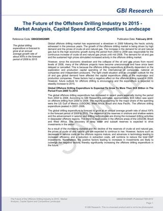 The Future of the Offshore Drilling Industry to 2015 -
   Market Analysis, Capital Spend and Competitive Landscape
 Reference Code: GBIGE00026MR                                                                               Publication Date: February 2010
                                        Global offshore drilling market has experienced a slowdown in 2009 following the hectic activity
  The global drilling                   witnessed in the previous years. The growth of the offshore drilling market is being driven by high
  expenditure is forecast to            demand and the prices of crude oil and natural gas. The increase in the demand for oil and natural
  grow at an annual                     gas due to the high economic growth during the period from 2004 to 2008 was responsible for the
  average growth rate of                continuous increase of crude oil and natural gas prices until mid 2008. The demand for oil and gas
  about XX% in the forecast             and the sustained high prices stimulated increased activity in the offshore drilling market.
  period of 2009 to 2015
                                        However, since the economic slowdown and the collapse of the oil and gas prices from record
                                        levels of 2008, many of the offshore projects have become uneconomical and have since been
                                        delayed or cancelled. This is because the offshore drilling expenditure is directly dependent on the
                                        exploration and production capital spending of the international oil companies, national oil
                                        companies and independent producers. The tight credit situation and an uncertain outlook for the
                                        oil and gas global demand have affected the capital expenditure plans of the exploration and
                                        production companies. These factors had a negative effect on the offshore drilling spend in 2009.
                                        However, future outlook for offshore drilling is encouraging and the expenditure is expected to
                                        steadily increase to 2015.
                                        Global Offshore Drilling Expenditure Is Expected To Grow To More Than $XX Billion in The
                                        Period From 2009 To 2015
                                        The global offshore drilling expenditure has increased in recent years especially during the period
                                        from 2004 to 2008. According to GBI Research’s estimates, approximately $XX billion was spent
                                        on offshore drilling from 2000 to 2008. The regions accounting for the major share of the spending
                                        were the US Gulf of Mexico (USGOM), West Africa, Brazil and Asia Pacific. The offshore drilling
                                        expenditure peaked in 2007- 2008.
                                        The global drilling expenditure is forecast to grow at an annual average growth rate of about XX%
                                        in the forecast period of 2009 to 2015. The depletion of the reserves in onshore and shallow waters
                                        and the advancement in seismic and drilling technologies are driving the increased drilling activities
                                        in deepwater offshore regions. This trend is most visible in the offshore areas of the USGOM, Brazil
                                        and West Africa. The discovery of deep water and subsalt reserves is expected to drive
                                        investments in the sector.
                                        As a result of the increasing demand and the decline of the reserves of crude oil and natural gas,
                                        the prices of crude oil and natural gas are expected to continue to rise. However, factors such as
                                        decreases in service costs as the offshore regions mature, and advances in technology leading to
                                        increased efficiency and a reduction in extraction costs, will combine to reduce the total E&P
                                        investments. Nonetheless, the positive factors leading to increases in investments are likely to
                                        outweigh the negative factors, thereby significantly increasing the offshore drilling expenditure in
                                        the future.




The Future of the Offshore Drilling Industry to 2015 - Market                                              GBIGE00026MR /Published FEB 2010
Analysis, Capital Spend and Competitive Landscape
                                                                                                                                          Page 1
                                                                           © GBI Research. This is a licensed product and is not to be photocopied
 
