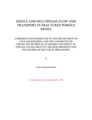 SINGLE AND MULTIPHASE FLOW AND
TRANSPORT IN FRACTURED POROUS
MEDIA
A DISSERTATION SUBMITTED TO THE DEPARTMENT OF
CIVIL ENGINEERING AND THE COMMITTEE ON
GRADUATE STUDIES OF STANFORD UNIVERSITY IN
PARTIAL FULFILLMENT OF THE REQUIREMENTS FOR
THE DEGREE OF DOCTOR OF PHILOSOPHY
By
Arturo Alejandro Keller
© Copyright by Arturo Alejandro Keller, 1996
 