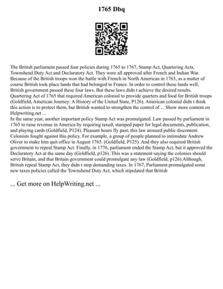 1765 Dbq
The British parliament passed four policies during 1765 to 1767, Stamp Act, Quartering Acts,
Townshend Duty Act and Declaratory Act. They were all approved after French and Indian War.
Because of the British troops won the battle with French in North American in 1763, as a matter of
course British took place lands that had belonged to France. In order to control these lands well,
British government passed these four laws. But these laws didn t achieve the desired results.
Quartering Act of 1765 that required American colonial to provide quarters and food for British troops
(Goldfield, American Journey: A History of the United State, P126). American colonial didn t think
this action is to protect them, but British wanted to strengthen the control of ... Show more content on
Helpwriting.net ...
In the same year, another important policy Stamp Act was promulgated. Law passed by parliament in
1765 to raise revenue in America by requiring taxed, stamped paper for legal documents, publication,
and playing cards (Goldfield, P124). Pleasant hours fly past; this law aroused public discontent.
Colonists fought against this policy. For example, a group of people planned to intimidate Andrew
Oliver to make him quit office in August 1765. (Goldfield, P125). And they also required British
government to repeal Stamp Act. Finally, in 1776, parliament ended the Stamp Act, but it approved the
Declaratory Act at the same day (Goldfield, p126). This was a statement saying the colonies should
serve Britain, and that Britain government could promulgate any law (Goldfield, p126).Although,
British repeal Stamp Act, they didn t stop demanding taxes. In 1767, Parliament promulgated some
new taxes policies called the Townshend Duty Act, which stipulated that British
... Get more on HelpWriting.net ...
 