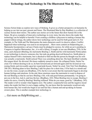 Technology And Technology In The Illustrated Man By Ray...
Science fiction helps us explore new ways of thinking. It gives us a better perspective on humanity by
helping us see into our past, present and future. The Illustrated Man by Ray Bradbury is a collection of
science fiction short stories. The author uses stories set in the future that show human life in the
future. He gives examples of innovative technology in every story, but also shows the reader that
technology can be helpful or harmful. From creating a children s playroom to making a human like
puppet without strings, the author shows how technology can be used for both good and evil. For
example, in The Veldt and The Marionettes the main characters used it to deceive others. Conflict
happened when technology was used in an unexpected ... Show more content on Helpwriting.net ...
Marionette Incorporation s ad says Clients must be pledged to secrecy, for while an act is pending in
Congress to legalize Marionettes, Inc., it is still a felony, if caught, to use one (Bradbury, 239). In the
story, each character (Brailing, his marionette Brailing 2, Smith and his wife/marionette Nettie) plans
to use technology to deceive someone else, but ends up getting deceived themselves. Smith plans to
replace himself with a marionette, but is shocked to find out that the person he thought was his wife
was actually a marionette. Smith noticed There was something about her. His heart throbbed violently.
His tongue dried. He shivered. His knees suddenly turned to water. He collapsed Nettie, Nettie! he
cried. For without desiring to do so, he bent forward and yet forward again until his fevered ear was
resting firmly and irrevocably upon her round pink bosom. Nettie! he cried. Tick Tick Tick (Bradbury,
240 241). Brailing plans to have Brailing 2 take his place for a short time, I ll be back in a month and
no one the wiser, except you (Bradbury, 235), but he is not aware that the marionette began to develop
human feelings and emotions. In the end, these emotions cause the marionette to want to dispose of
the real Brailing so that he can have Brailing s life, wife and good fortune permanently. I m going to
put you in the box, lock it, and lose the key. (Bradbury, 243). When Brailing tries to escape, Brailing 2
makes his move. Good by Brailing! Brailing stiffened. What do you mean, good by ? (Bradbury, 243).
The reader is left to wonder what happens next. The author s suspenseful tone and the negative mood
makes the reader feel that it is not a happy ending. No one knew that the marionette would not only
look human like, but would also begin to act and feel like a human and end up taking its human
owners place. This is another example how technology in
... Get more on HelpWriting.net ...
 