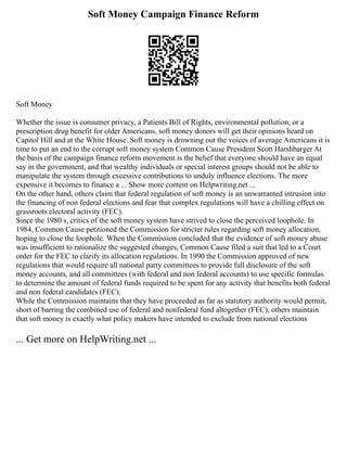 Soft Money Campaign Finance Reform
Soft Money
Whether the issue is consumer privacy, a Patients Bill of Rights, environmental pollution, or a
prescription drug benefit for older Americans, soft money donors will get their opinions heard on
Capitol Hill and at the White House. Soft money is drowning out the voices of average Americans it is
time to put an end to the corrupt soft money system Common Cause President Scott Harshbarger At
the basis of the campaign finance reform movement is the belief that everyone should have an equal
say in the government, and that wealthy individuals or special interest groups should not be able to
manipulate the system through excessive contributions to unduly influence elections. The more
expensive it becomes to finance a ... Show more content on Helpwriting.net ...
On the other hand, others claim that federal regulation of soft money is an unwarranted intrusion into
the financing of non federal elections and fear that complex regulations will have a chilling effect on
grassroots electoral activity (FEC).
Since the 1980 s, critics of the soft money system have strived to close the perceived loophole. In
1984, Common Cause petitioned the Commission for stricter rules regarding soft money allocation,
hoping to close the loophole. When the Commission concluded that the evidence of soft money abuse
was insufficient to rationalize the suggested changes, Common Cause filed a suit that led to a Court
order for the FEC to clarify its allocation regulations. In 1990 the Commission approved of new
regulations that would require all national party committees to provide full disclosure of the soft
money accounts, and all committees (with federal and non federal accounts) to use specific formulas
to determine the amount of federal funds required to be spent for any activity that benefits both federal
and non federal candidates (FEC).
While the Commission maintains that they have proceeded as far as statutory authority would permit,
short of barring the combined use of federal and nonfederal fund altogether (FEC), others maintain
that soft money is exactly what policy makers have intended to exclude from national elections
... Get more on HelpWriting.net ...
 