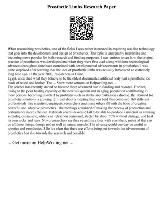 Prosthetic Limbs Research Paper
When researching prosthetics, one of the fields I was rather interested in exploring was the technology
that goes into the development and design of prosthetics. The topic is unarguably interesting and
becoming more popular for both research and funding purposes. I was curious to see how the original
practice of prosthetics was developed and when they were first used along with how technological
advances throughout time have correlated with developmental advancements in prosthetics. I was
quite surprised after learning that the idea of prosthetic limbs was actually introduced an extremely
long time ago. In the year 2000, researchers in Cairo,
Egypt, unearthed what they believe to be the oldest documented artificial body part a prosthetic toe
made of wood and leather. The ... Show more content on Helpwriting.net ...
The science has recently started to become more advanced due to funding and research. Further,
owing to the poor healing capacity of the nervous system and an aging population contributing to
more persons becoming disabled by problems such as stroke and Parkinson s disease, the demand for
prosthetic solutions is growing. 2 I read about a meeting that was held that combined 160 different
professionals like scientists, engineers, researchers and many others all with the hope of creating
powerful and adaptive prosthetics. The meetings consisted of making the process of production and
performance more efficient. Materials scientists would kill to be able to produce a material as amazing
as biological muscle, which can retract on command, stretch by about 70% without damage, and heal
its own nicks and tears. Now, researchers say they re getting closer with a synthetic material that can
do all these things, though not as well as natural muscle. The advance could one day be useful in
robotics and prosthetics. 3 So it s clear that there are efforts being put towards the advancement of
prosthetics but also towards the research and possible
... Get more on HelpWriting.net ...
 