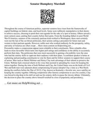 Senator Humphrey Marshall
Throughout the course of American politics, superstar senators have risen from the frameworks of
capitol buildings on federal, state, and local levels. Some were ruthlessly manipulative in their desire
to achieve success, choosing to push their own agenda for the sake of a spot in history. Others served a
more earnest cause, putting their country before their party. From the founding fathers to post World
War II America, senators of the extremely partisan kind worked in Washington, these men certainly
were not the last of the cut throat politicians, their actions setting a precedent for future men and
women in their partisan agenda. However, noble men who worked endlessly for the prosperity, safety,
and unity of America are often swept ... Show more content on Helpwriting.net ...
Personality makes a congressman appear more relatable to their constituents. More relatable often
leads to more favorable which turns into higher poll ratings and confidence in the ability to accurately
perform their duty. The politicians that were most successful in gaining a favorability were the ones
who had the oratory skills to captivate their audience with their plans. A confident speaker is better at
explaining and persuading constituents to vote for them and for fellow senators to support their course
of action. Men such as Daniel Webster and Henry Clay took advantage of their talents to preserve the
Union. Webster had a musical charm in his voice that assisted in spreading his vision for keeping the
nation together. During the time of both Webster and Clay, the United States was on the brink of Civil
War and both men were adamant about compromising for peace (despite Clay s time as a War Hawk
during the conflicts before the War of 1812). Clay, known as Kentucky s favorite son, was a spitfire on
keeping the country together. Offering compromise after famous compromise to save his country, Clay
was forced to dig deep in his skill set and use his oratory skills to pause the slavery debate. Ultimately,
the decision to place the country above himself resulted in a loss of popularity and presidency,
... Get more on HelpWriting.net ...
 