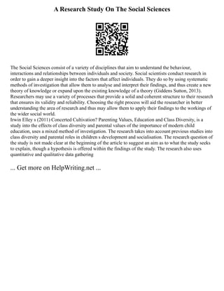 A Research Study On The Social Sciences
The Social Sciences consist of a variety of disciplines that aim to understand the behaviour,
interactions and relationships between individuals and society. Social scientists conduct research in
order to gain a deeper insight into the factors that affect individuals. They do so by using systematic
methods of investigation that allow them to analyse and interpret their findings, and thus create a new
theory of knowledge or expand upon the existing knowledge of a theory (Giddens Sutton, 2013).
Researchers may use a variety of processes that provide a solid and coherent structure to their research
that ensures its validity and reliability. Choosing the right process will aid the researcher in better
understanding the area of research and thus may allow them to apply their findings to the workings of
the wider social world.
Irwin Elley s (2011) Concerted Cultivation? Parenting Values, Education and Class Diversity, is a
study into the effects of class diversity and parental values of the importance of modern child
education, uses a mixed method of investigation. The research takes into account previous studies into
class diversity and parental roles in children s development and socialisation. The research question of
the study is not made clear at the beginning of the article to suggest an aim as to what the study seeks
to explain, though a hypothesis is offered within the findings of the study. The research also uses
quantitative and qualitative data gathering
... Get more on HelpWriting.net ...
 