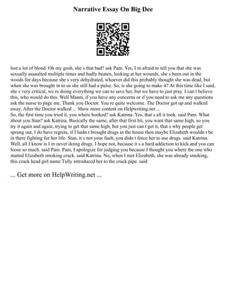 Narrative Essay On Big Dee
lost a lot of blood. Oh my gosh, she s that bad? ask Pam. Yes, I m afraid to tell you that she was
sexually assaulted multiple times and badly beaten, looking at her wounds, she s been out in the
woods for days because she s very dehydrated, whoever did this probably thought she was dead, but
when she was brought in to us she still had a pulse. So, is she going to make it? At this time like I said,
she s very critical, we re doing everything we can to save her, but we have to just pray. I can t believe
this, who would do this. Well Maam, if you have any concerns or if you need to ask me any questions
ask the nurse to page me. Thank you Doctor. You re quite welcome. The Doctor got up and walked
away. After the Doctor walked ... Show more content on Helpwriting.net ...
So, the first time you tried it, you where hooked? ask Katrina. Yes, that s all it took. said Pam. What
about you Stan? ask Katrina. Basically the same, after that first hit, you want that same high, so you
try it again and again, trying to get that same high, but you just can t get it, that s why people get
sprung out, I do have regrets, if I hadn t brought drugs in the house then maybe Elizabeth wouldn t be
in there fighting for her life. Stan, it s not your fault, you didn t force her to use drugs. said Katrina.
Well, all I know is I m never doing drugs. I hope not, because it s a hard addiction to kick and you can
loose so much. said Pam. Pam, I apologize for judging you because I thought you where the one who
started Elizabeth smoking crack. said Katrina. No, when I met Elizabeth, she was already smoking,
this crack head girl name Tully introduced her to the crack pipe. said
... Get more on HelpWriting.net ...
 