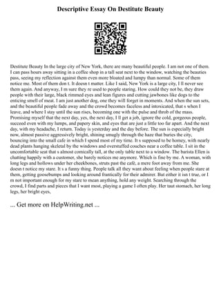 Descriptive Essay On Destitute Beauty
Destitute Beauty In the large city of New York, there are many beautiful people. I am not one of them.
I can pass hours away sitting in a coffee shop in a tall seat next to the window, watching the beauties
pass, seeing my reflection against them even more bloated and lumpy than normal. Some of them
notice me. Most of them don t. It doesn t matter. Like I said, New York is a large city, I ll never see
them again. And anyway, I m sure they re used to people staring. How could they not be, they draw
people with their large, black rimmed eyes and lean figures and cutting jawbones like dogs to the
enticing smell of meat. I am just another dog, one they will forget in moments. And when the sun sets,
and the beautiful people fade away and the crowd becomes faceless and intoxicated, that s when I
leave, and where I stay until the sun rises, becoming one with the pulse and throb of the mass.
Promising myself that the next day, yes, the next day, I ll get a job, ignore the cold, gorgeous people,
succeed even with my lumps, and papery skin, and eyes that are just a little too far apart. And the next
day, with my headache, I return. Today is yesterday and the day before. The sun is especially bright
now, almost passive aggressively bright, shining smugly through the haze that buries the city,
bouncing into the small cafe in which I spend most of my time. It s supposed to be homey, with nearly
dead plants hanging skeletal by the windows and overstuffed couches near a coffee table. I sit in the
uncomfortable seat that s almost comically tall, at the only table next to a window. The barista Ellen is
chatting happily with a customer, she barely notices me anymore. Which is fine by me. A woman, with
long legs and hollows under her cheekbones, struts past the café, a mere foot away from me. She
doesn t notice my stare. It s a funny thing. People talk all they want about feeling when people stare at
them, getting goosebumps and looking around frantically for their admirer. But either it isn t true, or I
m not important enough for my stare to mean anything, hold any weight. Searching through the
crowd, I find parts and pieces that I want most, playing a game I often play. Her taut stomach, her long
legs, her bright eyes,
... Get more on HelpWriting.net ...
 