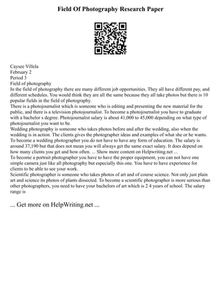 Field Of Photography Research Paper
Caysee Villela
February 2
Period 3
Field of photography
In the field of photography there are many different job opportunities. They all have different pay, and
different schedules. You would think they are all the same because they all take photos but there is 10
popular fields in the field of photography.
There is a photojournalist which is someone who is editing and presenting the new material for the
public, and there is a television photojournalist. To become a photojournalist you have to graduate
with a bachelor s degree. Photojournalist salary is about 41,000 to 45,000 depending on what type of
photojournalist you want to be.
Wedding photography is someone who takes photos before and after the wedding, also when the
wedding is in action. The clients gives the photographer ideas and examples of what she or he wants.
To become a wedding photographer you do not have to have any form of education. The salary is
around 37,190 but that does not mean you will always get the same exact salary. It does depend on
how many clients you get and how often. ... Show more content on Helpwriting.net ...
To become a portrait photographer you have to have the proper equipment, you can not have one
simple camera just like all photography but especially this one. You have to have experience for
clients to be able to see your work.
Scientific photographer is someone who takes photos of art and of course science. Not only just plain
art and science its photos of plants dissected. To become a scientific photographer is more serious than
other photographers, you need to have your bachelors of art which is 2 4 years of school. The salary
range is
... Get more on HelpWriting.net ...
 