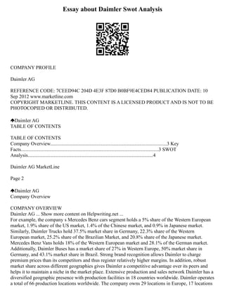 Essay about Daimler Swot Analysis
COMPANY PROFILE
Daimler AG
REFERENCE CODE: 7CEED94C 204D 4E3F 87D0 B0BF9E4CED84 PUBLICATION DATE: 10
Sep 2012 www.marketline.com
COPYRIGHT MARKETLINE. THIS CONTENT IS A LICENSED PRODUCT AND IS NOT TO BE
PHOTOCOPIED OR DISTRIBUTED.
Daimler AG
TABLE OF CONTENTS
TABLE OF CONTENTS
Company Overview..............................................................................................3 Key
Facts...............................................................................................................3 SWOT
Analysis.....................................................................................................4
Daimler AG MarketLine
Page 2
Daimler AG
Company Overview
COMPANY OVERVIEW
Daimler AG ... Show more content on Helpwriting.net ...
For example, the company s Mercedes Benz cars segment holds a 5% share of the Western European
market, 1.9% share of the US market, 1.4% of the Chinese market, and 0.9% in Japanese market.
Similarly, Daimler Trucks hold 37.5% market share in Germany, 22.3% share of the Western
European market, 25.2% share of the Brazilian Market, and 20.8% share of the Japanese market.
Mercedes Benz Vans holds 18% of the Western European market and 28.1% of the German market.
Additionally, Daimler Buses has a market share of 27% in Western Europe, 50% market share in
Germany, and 43.1% market share in Brazil. Strong brand recognition allows Daimler to charge
premium prices than its competitors and thus register relatively higher margins. In addition, robust
market share across different geographies gives Daimler a competitive advantage over its peers and
helps it to maintain a niche in the market place. Extensive production and sales network Daimler has a
diversified geographic presence with production facilities in 18 countries worldwide. Daimler operates
a total of 66 production locations worldwide. The company owns 29 locations in Europe, 17 locations
 