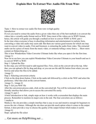 Explain How To Extract Wav Audio File From Wmv
Topic 1: How to extract wav audio file from wmv in high quality
Introduction:
If ever you need to extract the audio from a given video then one of the best methods is to convert the
videos into a versatile audio format such as WAV. Since most of the videos are in WMV format,
hence, this article will guide you through a method on how to convert WMV to WAV. part 1
In the time when everyone is busy in absorbing information and entertainment in realistic form,
converting a video into audio may seem odd. But there are various good reasons for which one may
want to convert video to audio. First and foremost, is extracting the audio from video. The extracted
audio can be a piece of music from the music video, or someone telling a story from a ... Show more
content on Helpwriting.net ...
This is how Wondershare Video Converter Ultimate looks like when you open it for the first time.
{image 1}
Now let us see how you can exploit Wondershare Video Converter Ultimate to your benefit and use it
to convert WMV to WAV:
Step 1: Upload the files
In this step, you will first need to add required files. First, click on the convert tab at the top. After
that, you can upload a file by drag and drop, or you can use the add file button from where you can
browse and select the files to be added.
{image 2}
Step 2: Selecting conversion criteria
Click on the drop down button. Click on the audio tab followed by a click on the WAV and select the
preference. After that click on the convert button.
{image 3}, {image 4}
Step 3: Get you WAV file
After the conversion process ends, click on the converted tab. You will be welcomed with a user
friendly interface that allows you to access the converted file easily.
{image 5} part 3
A brief introduction to link, simple steps on how it works with a screenshot that displays the main
process. Remember to mention its major cons in the end. The four converters are as follows:
1.media.io
Media.io: the site provides a simple interface that is easy to use and intuitive enough for beginners to
access the site s feature. Although the site does not provide much option when it comes to the output
format, it does provide a way to choose the quality of the output format which makes it useful.
{image 6}
Steps: upload the file select
... Get more on HelpWriting.net ...
 