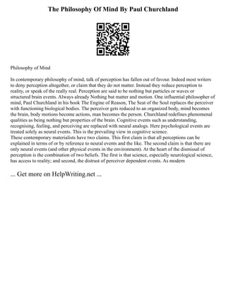 The Philosophy Of Mind By Paul Churchland
Philosophy of Mind
In contemporary philosophy of mind, talk of perception has fallen out of favour. Indeed most writers
to deny perception altogether, or claim that they do not matter. Instead they reduce perception to
reality, or speak of the really real. Perception are said to be nothing but particles or waves or
structured brain events. Always already Nothing but matter and motion. One influential philosopher of
mind, Paul Churchland in his book The Engine of Reason, The Seat of the Soul replaces the perceiver
with functioning biological bodies. The perceiver gets reduced to an organized body, mind becomes
the brain, body motions become actions, man becomes the person. Churchland redefines phenomenal
qualities as being nothing but properties of the brain. Cognitive events such as understanding,
recognising, feeling, and perceiving are replaced with neural analogs. Here psychological events are
treated solely as neural events. This is the prevailing view in cognitive science.
These contemporary materialists have two claims. This first claim is that all perceptions can be
explained in terms of or by reference to neural events and the like. The second claim is that there are
only neural events (and other physical events in the environment). At the heart of the dismissal of
perception is the combination of two beliefs. The first is that science, especially neurological science,
has access to reality; and second, the distrust of perceiver dependent events. As modern
... Get more on HelpWriting.net ...
 