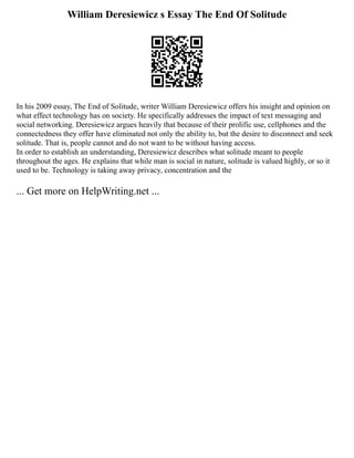 William Deresiewicz s Essay The End Of Solitude
In his 2009 essay, The End of Solitude, writer William Deresiewicz offers his insight and opinion on
what effect technology has on society. He specifically addresses the impact of text messaging and
social networking. Deresiewicz argues heavily that because of their prolific use, cellphones and the
connectedness they offer have eliminated not only the ability to, but the desire to disconnect and seek
solitude. That is, people cannot and do not want to be without having access.
In order to establish an understanding, Deresiewicz describes what solitude meant to people
throughout the ages. He explains that while man is social in nature, solitude is valued highly, or so it
used to be. Technology is taking away privacy, concentration and the
... Get more on HelpWriting.net ...
 