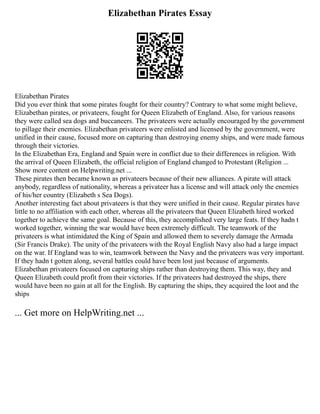 Elizabethan Pirates Essay
Elizabethan Pirates
Did you ever think that some pirates fought for their country? Contrary to what some might believe,
Elizabethan pirates, or privateers, fought for Queen Elizabeth of England. Also, for various reasons
they were called sea dogs and buccaneers. The privateers were actually encouraged by the government
to pillage their enemies. Elizabethan privateers were enlisted and licensed by the government, were
unified in their cause, focused more on capturing than destroying enemy ships, and were made famous
through their victories.
In the Elizabethan Era, England and Spain were in conflict due to their differences in religion. With
the arrival of Queen Elizabeth, the official religion of England changed to Protestant (Religion ...
Show more content on Helpwriting.net ...
These pirates then became known as privateers because of their new alliances. A pirate will attack
anybody, regardless of nationality, whereas a privateer has a license and will attack only the enemies
of his/her country (Elizabeth s Sea Dogs).
Another interesting fact about privateers is that they were unified in their cause. Regular pirates have
little to no affiliation with each other, whereas all the privateers that Queen Elizabeth hired worked
together to achieve the same goal. Because of this, they accomplished very large feats. If they hadn t
worked together, winning the war would have been extremely difficult. The teamwork of the
privateers is what intimidated the King of Spain and allowed them to severely damage the Armada
(Sir Francis Drake). The unity of the privateers with the Royal English Navy also had a large impact
on the war. If England was to win, teamwork between the Navy and the privateers was very important.
If they hadn t gotten along, several battles could have been lost just because of arguments.
Elizabethan privateers focused on capturing ships rather than destroying them. This way, they and
Queen Elizabeth could profit from their victories. If the privateers had destroyed the ships, there
would have been no gain at all for the English. By capturing the ships, they acquired the loot and the
ships
... Get more on HelpWriting.net ...
 