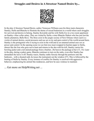 Struggles and Desires in A Streetcar Named Desire by...
In the play A Streetcar Named Desire, author Tennessee Williams uses his three main characters
Stanley, Stella and Blanche to illustrate the theme of sexual hedonism in a world where each struggles
for survival and desires to belong. Stanley Kowalski and his wife Stella live in a two room apartment
on Stanley s blue collar salary. They are visited by Stella s sister Blanche Dubois who has just lost the
family plantation, Belle Reve. The three exist in the jungle society of New Orleans where each is a
victim of animal desires, social pressures and use sex to try and gain control of the world around them.
Stanley is the protagonist who is trying to exist in the wild and as an untamed animal uses sex as
power and control. In the opening scene we see him toss meat wrapped in butcher paper to Stella,
almost like the lion who goes out to hunt and returns to the den with his kill, Stanley carries his
bowling jacket and a red stained package from a butcher...He heaves the package at her (13, 14). Later
in the play, during a poker game, Blanche continues to turn on the radio, even after Stanley has
demanded she leave it off. Stanley reacts, Stanley stalks fiercely through the portieres into the
bedroom... with a shouted oath, he tosses the instrument out the window (57). This is followed by the
beating of Stella by Stanley. Every instance of conflict for Stanley is resolved with aggressive
behavior, emphasizing his animal like tendencies, and how he uses violence to maintain
... Get more on HelpWriting.net ...
 