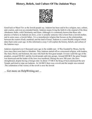 History, Beliefs, And Culture Of The Judaism Ways
Good luck or Mazel Tov as the Jewish people say. Judaism has been said to be a religion, race, culture,
and a nation, and even an extended family. Judaism means living the faith.It is the original of the three
Abrahamic faiths, with Christianity and Islam. Although it is commonly known that those who
practice or believe in Judaism are Jews, a Jew is actually someone who is born from a Jewish mother,
and in some cases, a Jewish father,. It is a monotheistic religion that focuses on the relationships
between the creator (God), mankind, and the land of Israel. Judaism is a semi flexible religion which
dates back some years ago. In this informative essay I will explain the history, beliefs, and culture of
the Judaism ways.
Judaism originated over 4 thousand years ago in the middle east . It Was founded by Moses, but the
Jews trace their roots back to Abraham. They Judaism started off as a structured religion, with leaders,
like Saul, David, and Solomon, the ones who built the first great temple. It wasn t until the age of the
prophets, around 920 B.C and the Jewish people split into groups. Around 600 BCE the great Temple
was destroyed and the leader of the Jews was murdered. During the next 300 years ,the Jews
strengthened, despite having a foreign ruler. In about 175 BCE the King of Syria destroyed the new
Temple and tried to wipe out Judaism . In 164 BCE there was a revolt and the temple was restored
.The celebration of the victory of the revolt is now the Jewish
... Get more on HelpWriting.net ...
 