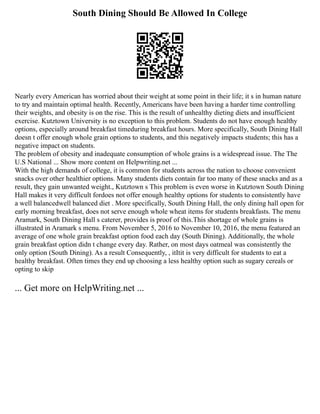 South Dining Should Be Allowed In College
Nearly every American has worried about their weight at some point in their life; it s in human nature
to try and maintain optimal health. Recently, Americans have been having a harder time controlling
their weights, and obesity is on the rise. This is the result of unhealthy dieting diets and insufficient
exercise. Kutztown University is no exception to this problem. Students do not have enough healthy
options, especially around breakfast timeduring breakfast hours. More specifically, South Dining Hall
doesn t offer enough whole grain options to students, and this negatively impacts students; this has a
negative impact on students.
The problem of obesity and inadequate consumption of whole grains is a widespread issue. The The
U.S National ... Show more content on Helpwriting.net ...
With the high demands of college, it is common for students across the nation to choose convenient
snacks over other healthier options. Many students diets contain far too many of these snacks and as a
result, they gain unwanted weight., Kutztown s This problem is even worse in Kutztown South Dining
Hall makes it very difficult fordoes not offer enough healthy options for students to consistently have
a well balancedwell balanced diet . More specifically, South Dining Hall, the only dining hall open for
early morning breakfast, does not serve enough whole wheat items for students breakfasts. The menu
Aramark, South Dining Hall s caterer, provides is proof of this.This shortage of whole grains is
illustrated in Aramark s menu. From November 5, 2016 to November 10, 2016, the menu featured an
average of one whole grain breakfast option food each day (South Dining). Additionally, the whole
grain breakfast option didn t change every day. Rather, on most days oatmeal was consistently the
only option (South Dining). As a result Consequently, , itItit is very difficult for students to eat a
healthy breakfast. Often times they end up choosing a less healthy option such as sugary cereals or
opting to skip
... Get more on HelpWriting.net ...
 