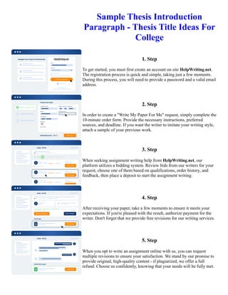 Sample Thesis Introduction
Paragraph - Thesis Title Ideas For
College
1. Step
To get started, you must first create an account on site HelpWriting.net.
The registration process is quick and simple, taking just a few moments.
During this process, you will need to provide a password and a valid email
address.
2. Step
In order to create a "Write My Paper For Me" request, simply complete the
10-minute order form. Provide the necessary instructions, preferred
sources, and deadline. If you want the writer to imitate your writing style,
attach a sample of your previous work.
3. Step
When seeking assignment writing help from HelpWriting.net, our
platform utilizes a bidding system. Review bids from our writers for your
request, choose one of them based on qualifications, order history, and
feedback, then place a deposit to start the assignment writing.
4. Step
After receiving your paper, take a few moments to ensure it meets your
expectations. If you're pleased with the result, authorize payment for the
writer. Don't forget that we provide free revisions for our writing services.
5. Step
When you opt to write an assignment online with us, you can request
multiple revisions to ensure your satisfaction. We stand by our promise to
provide original, high-quality content - if plagiarized, we offer a full
refund. Choose us confidently, knowing that your needs will be fully met.
Sample Thesis Introduction Paragraph - Thesis Title Ideas For College Sample Thesis Introduction Paragraph -
Thesis Title Ideas For College
 