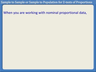 When you are working with nominal proportional data,
Sample to Sample or Sample to Population for Z-tests of Proportions
 