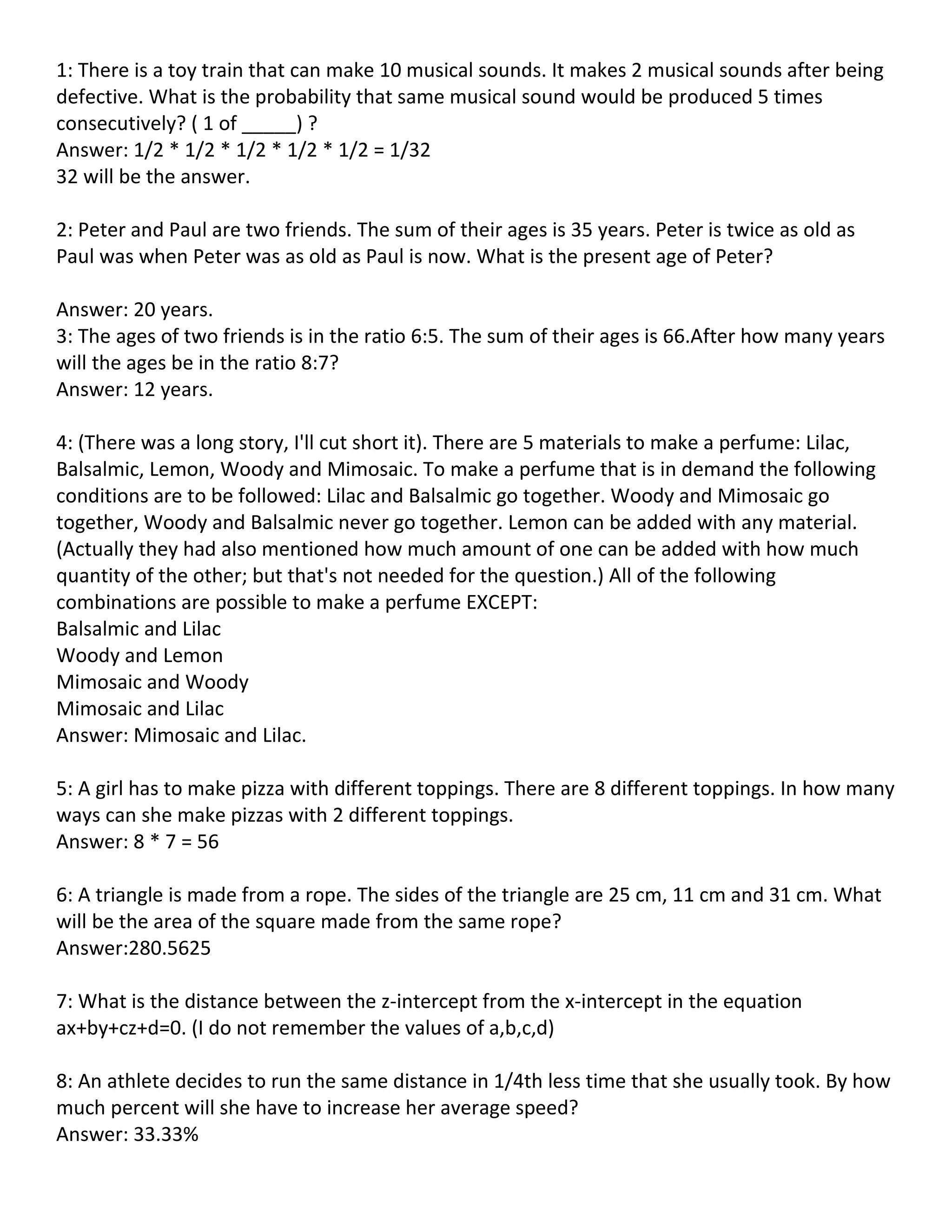 1: There is a toy train that can make 10 musical sounds. It makes 2 musical sounds after being
defective. What is the probability that same musical sound would be produced 5 times
consecutively? ( 1 of _____) ?
Answer: 1/2 * 1/2 * 1/2 * 1/2 * 1/2 = 1/32
32 will be the answer.

2: Peter and Paul are two friends. The sum of their ages is 35 years. Peter is twice as old as
Paul was when Peter was as old as Paul is now. What is the present age of Peter?

Answer: 20 years.
3: The ages of two friends is in the ratio 6:5. The sum of their ages is 66.After how many years
will the ages be in the ratio 8:7?
Answer: 12 years.

4: (There was a long story, I'll cut short it). There are 5 materials to make a perfume: Lilac,
Balsalmic, Lemon, Woody and Mimosaic. To make a perfume that is in demand the following
conditions are to be followed: Lilac and Balsalmic go together. Woody and Mimosaic go
together, Woody and Balsalmic never go together. Lemon can be added with any material.
(Actually they had also mentioned how much amount of one can be added with how much
quantity of the other; but that's not needed for the question.) All of the following
combinations are possible to make a perfume EXCEPT:
Balsalmic and Lilac
Woody and Lemon
Mimosaic and Woody
Mimosaic and Lilac
Answer: Mimosaic and Lilac.

5: A girl has to make pizza with different toppings. There are 8 different toppings. In how many
ways can she make pizzas with 2 different toppings.
Answer: 8 * 7 = 56

6: A triangle is made from a rope. The sides of the triangle are 25 cm, 11 cm and 31 cm. What
will be the area of the square made from the same rope?
Answer:280.5625

7: What is the distance between the z-intercept from the x-intercept in the equation
ax+by+cz+d=0. (I do not remember the values of a,b,c,d)

8: An athlete decides to run the same distance in 1/4th less time that she usually took. By how
much percent will she have to increase her average speed?
Answer: 33.33%
 