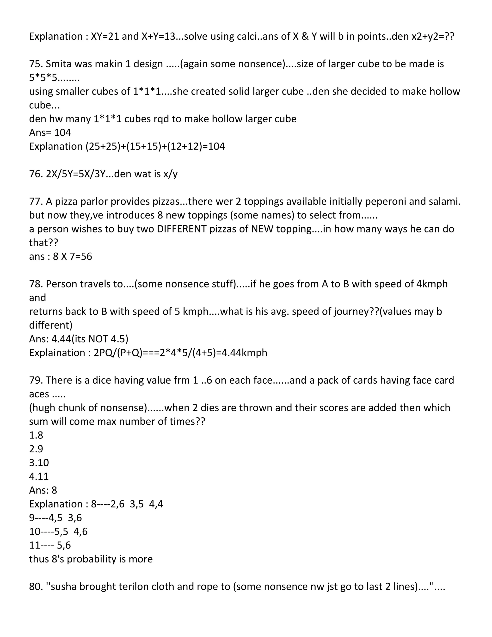 Explanation : XY=21 and X+Y=13...solve using calci..ans of X & Y will b in points..den x2+y2=??

75. Smita was makin 1 design .....(again some nonsence)....size of larger cube to be made is
5*5*5........
using smaller cubes of 1*1*1....she created solid larger cube ..den she decided to make hollow
cube...
den hw many 1*1*1 cubes rqd to make hollow larger cube
Ans= 104
Explanation (25+25)+(15+15)+(12+12)=104

76. 2X/5Y=5X/3Y...den wat is x/y

77. A pizza parlor provides pizzas...there wer 2 toppings available initially peperoni and salami.
but now they,ve introduces 8 new toppings (some names) to select from......
a person wishes to buy two DIFFERENT pizzas of NEW topping....in how many ways he can do
that??
ans : 8 X 7=56

78. Person travels to....(some nonsence stuff).....if he goes from A to B with speed of 4kmph
and
returns back to B with speed of 5 kmph....what is his avg. speed of journey??(values may b
different)
Ans: 4.44(its NOT 4.5)
Explaination : 2PQ/(P+Q)===2*4*5/(4+5)=4.44kmph

79. There is a dice having value frm 1 ..6 on each face......and a pack of cards having face card
aces .....
(hugh chunk of nonsense)......when 2 dies are thrown and their scores are added then which
sum will come max number of times??
1.8
2.9
3.10
4.11
Ans: 8
Explanation : 8----2,6 3,5 4,4
9----4,5 3,6
10----5,5 4,6
11---- 5,6
thus 8's probability is more

80. ''susha brought terilon cloth and rope to (some nonsence nw jst go to last 2 lines)....''....
 