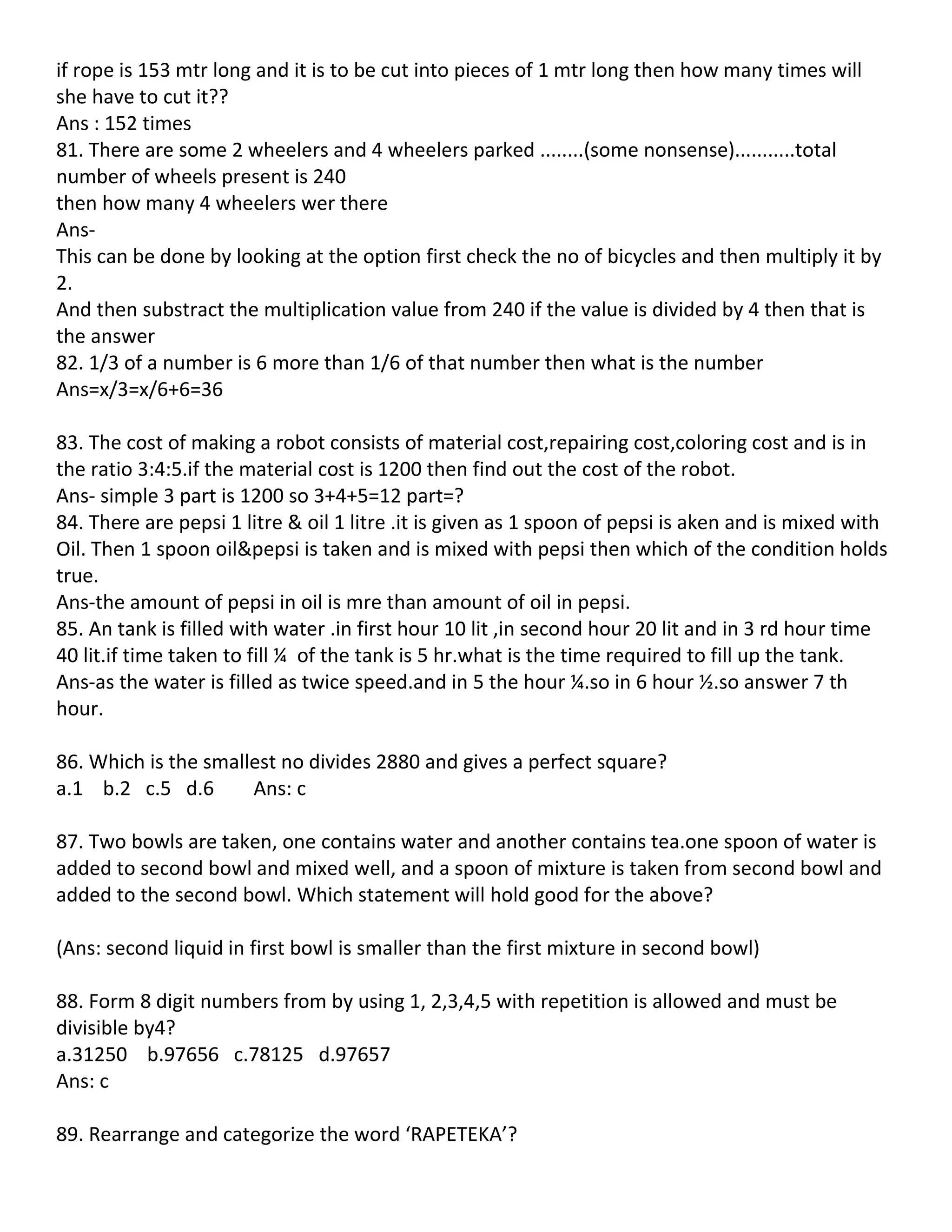 if rope is 153 mtr long and it is to be cut into pieces of 1 mtr long then how many times will
she have to cut it??
Ans : 152 times
81. There are some 2 wheelers and 4 wheelers parked ........(some nonsense)...........total
number of wheels present is 240
then how many 4 wheelers wer there
Ans-
This can be done by looking at the option first check the no of bicycles and then multiply it by
2.
And then substract the multiplication value from 240 if the value is divided by 4 then that is
the answer
82. 1/3 of a number is 6 more than 1/6 of that number then what is the number
Ans=x/3=x/6+6=36

83. The cost of making a robot consists of material cost,repairing cost,coloring cost and is in
the ratio 3:4:5.if the material cost is 1200 then find out the cost of the robot.
Ans- simple 3 part is 1200 so 3+4+5=12 part=?
84. There are pepsi 1 litre & oil 1 litre .it is given as 1 spoon of pepsi is aken and is mixed with
Oil. Then 1 spoon oil&pepsi is taken and is mixed with pepsi then which of the condition holds
true.
Ans-the amount of pepsi in oil is mre than amount of oil in pepsi.
85. An tank is filled with water .in first hour 10 lit ,in second hour 20 lit and in 3 rd hour time
40 lit.if time taken to fill ¼ of the tank is 5 hr.what is the time required to fill up the tank.
Ans-as the water is filled as twice speed.and in 5 the hour ¼.so in 6 hour ½.so answer 7 th
hour.

86. Which is the smallest no divides 2880 and gives a perfect square?
a.1 b.2 c.5 d.6       Ans: c

87. Two bowls are taken, one contains water and another contains tea.one spoon of water is
added to second bowl and mixed well, and a spoon of mixture is taken from second bowl and
added to the second bowl. Which statement will hold good for the above?

(Ans: second liquid in first bowl is smaller than the first mixture in second bowl)

88. Form 8 digit numbers from by using 1, 2,3,4,5 with repetition is allowed and must be
divisible by4?
a.31250 b.97656 c.78125 d.97657
Ans: c

89. Rearrange and categorize the word ‘RAPETEKA’?
 