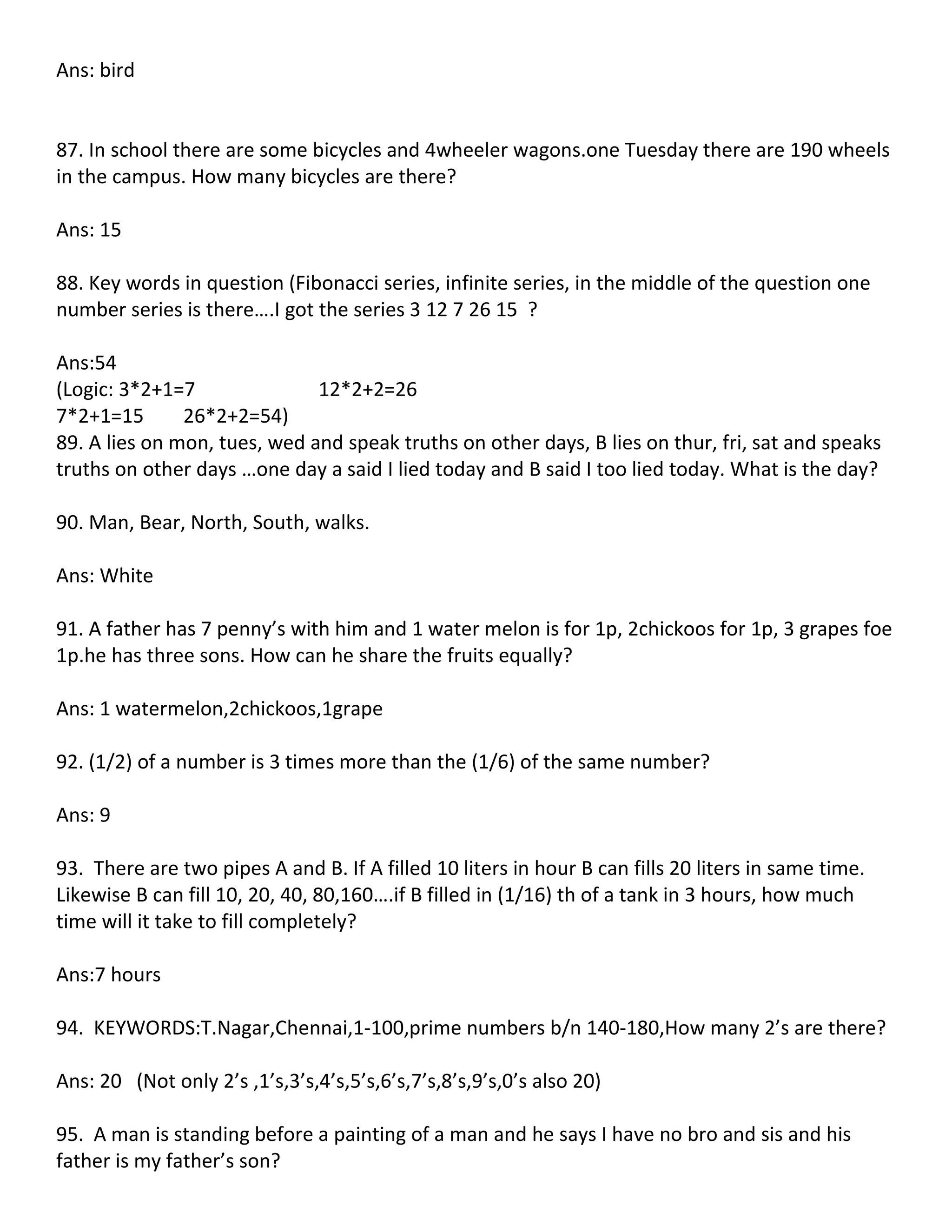 Ans: bird


87. In school there are some bicycles and 4wheeler wagons.one Tuesday there are 190 wheels
in the campus. How many bicycles are there?

Ans: 15

88. Key words in question (Fibonacci series, infinite series, in the middle of the question one
number series is there….I got the series 3 12 7 26 15 ?

Ans:54
(Logic: 3*2+1=7               12*2+2=26
7*2+1=15       26*2+2=54)
89. A lies on mon, tues, wed and speak truths on other days, B lies on thur, fri, sat and speaks
truths on other days …one day a said I lied today and B said I too lied today. What is the day?

90. Man, Bear, North, South, walks.

Ans: White

91. A father has 7 penny’s with him and 1 water melon is for 1p, 2chickoos for 1p, 3 grapes foe
1p.he has three sons. How can he share the fruits equally?

Ans: 1 watermelon,2chickoos,1grape

92. (1/2) of a number is 3 times more than the (1/6) of the same number?

Ans: 9

93. There are two pipes A and B. If A filled 10 liters in hour B can fills 20 liters in same time.
Likewise B can fill 10, 20, 40, 80,160….if B filled in (1/16) th of a tank in 3 hours, how much
time will it take to fill completely?

Ans:7 hours

94. KEYWORDS:T.Nagar,Chennai,1-100,prime numbers b/n 140-180,How many 2’s are there?

Ans: 20 (Not only 2’s ,1’s,3’s,4’s,5’s,6’s,7’s,8’s,9’s,0’s also 20)

95. A man is standing before a painting of a man and he says I have no bro and sis and his
father is my father’s son?
 