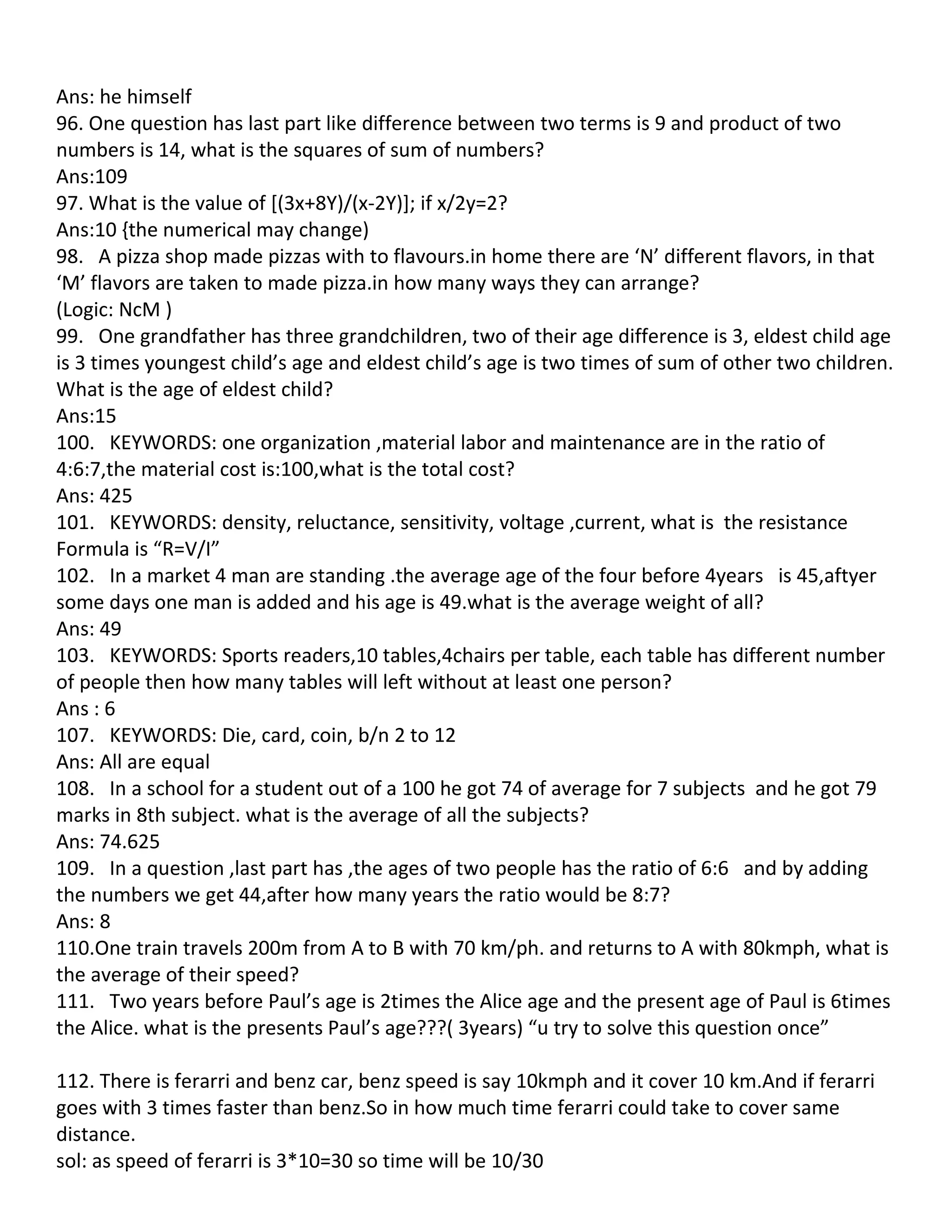 Ans: he himself
96. One question has last part like difference between two terms is 9 and product of two
numbers is 14, what is the squares of sum of numbers?
Ans:109
97. What is the value of [(3x+8Y)/(x-2Y)]; if x/2y=2?
Ans:10 {the numerical may change)
98. A pizza shop made pizzas with to flavours.in home there are ‘N’ different flavors, in that
‘M’ flavors are taken to made pizza.in how many ways they can arrange?
(Logic: NcM )
99. One grandfather has three grandchildren, two of their age difference is 3, eldest child age
is 3 times youngest child’s age and eldest child’s age is two times of sum of other two children.
What is the age of eldest child?
Ans:15
100. KEYWORDS: one organization ,material labor and maintenance are in the ratio of
4:6:7,the material cost is:100,what is the total cost?
Ans: 425
101. KEYWORDS: density, reluctance, sensitivity, voltage ,current, what is the resistance
Formula is “R=V/I”
102. In a market 4 man are standing .the average age of the four before 4years is 45,aftyer
some days one man is added and his age is 49.what is the average weight of all?
Ans: 49
103. KEYWORDS: Sports readers,10 tables,4chairs per table, each table has different number
of people then how many tables will left without at least one person?
Ans : 6
107. KEYWORDS: Die, card, coin, b/n 2 to 12
Ans: All are equal
108. In a school for a student out of a 100 he got 74 of average for 7 subjects and he got 79
marks in 8th subject. what is the average of all the subjects?
Ans: 74.625
109. In a question ,last part has ,the ages of two people has the ratio of 6:6 and by adding
the numbers we get 44,after how many years the ratio would be 8:7?
Ans: 8
110.One train travels 200m from A to B with 70 km/ph. and returns to A with 80kmph, what is
the average of their speed?
111. Two years before Paul’s age is 2times the Alice age and the present age of Paul is 6times
the Alice. what is the presents Paul’s age???( 3years) “u try to solve this question once”

112. There is ferarri and benz car, benz speed is say 10kmph and it cover 10 km.And if ferarri
goes with 3 times faster than benz.So in how much time ferarri could take to cover same
distance.
sol: as speed of ferarri is 3*10=30 so time will be 10/30
 