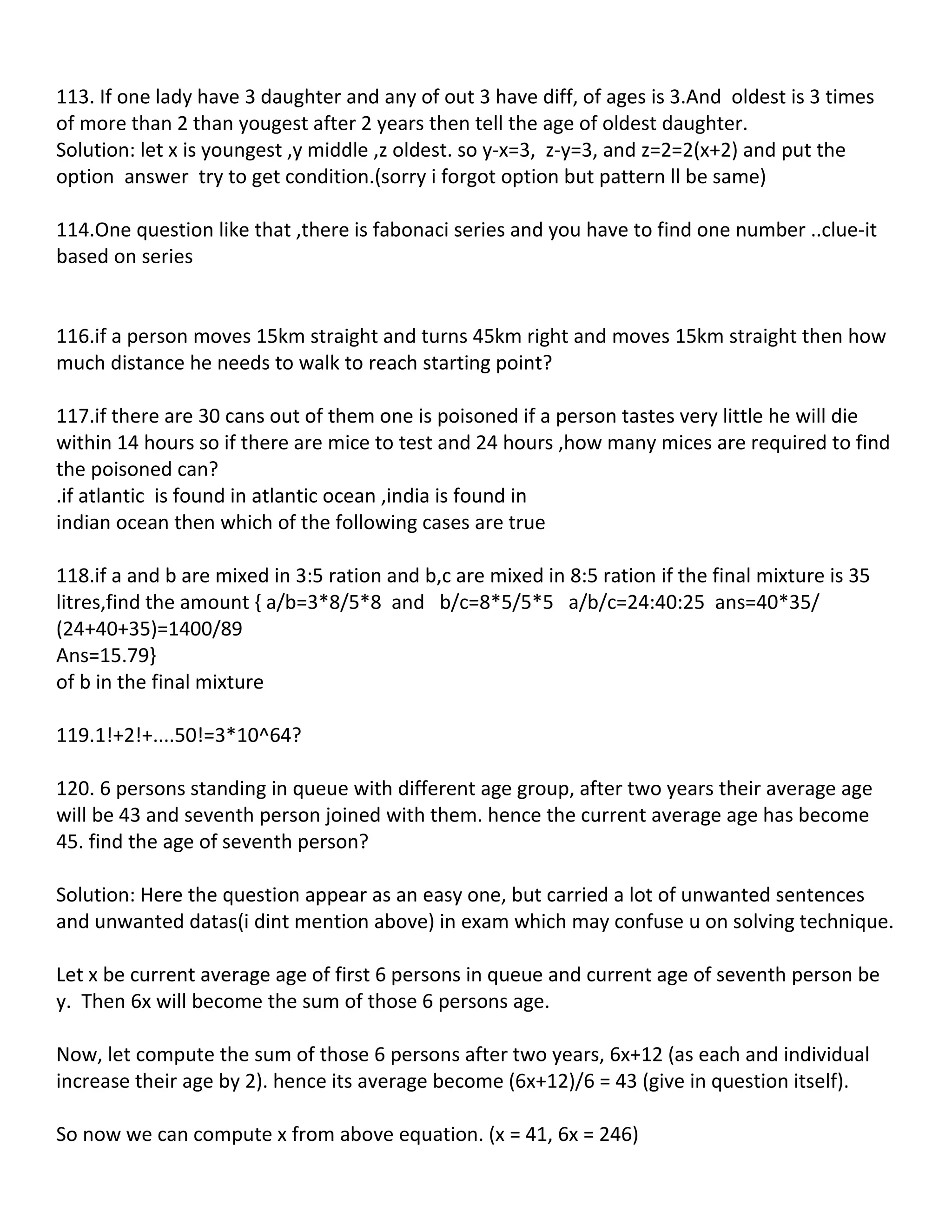 113. If one lady have 3 daughter and any of out 3 have diff, of ages is 3.And oldest is 3 times
of more than 2 than yougest after 2 years then tell the age of oldest daughter.
Solution: let x is youngest ,y middle ,z oldest. so y-x=3, z-y=3, and z=2=2(x+2) and put the
option answer try to get condition.(sorry i forgot option but pattern ll be same)

114.One question like that ,there is fabonaci series and you have to find one number ..clue-it
based on series


116.if a person moves 15km straight and turns 45km right and moves 15km straight then how
much distance he needs to walk to reach starting point?

117.if there are 30 cans out of them one is poisoned if a person tastes very little he will die
within 14 hours so if there are mice to test and 24 hours ,how many mices are required to find
the poisoned can?
.if atlantic is found in atlantic ocean ,india is found in
indian ocean then which of the following cases are true

118.if a and b are mixed in 3:5 ration and b,c are mixed in 8:5 ration if the final mixture is 35
litres,find the amount { a/b=3*8/5*8 and b/c=8*5/5*5 a/b/c=24:40:25 ans=40*35/
(24+40+35)=1400/89
Ans=15.79}
of b in the final mixture

119.1!+2!+....50!=3*10^64?

120. 6 persons standing in queue with different age group, after two years their average age
will be 43 and seventh person joined with them. hence the current average age has become
45. find the age of seventh person?

Solution: Here the question appear as an easy one, but carried a lot of unwanted sentences
and unwanted datas(i dint mention above) in exam which may confuse u on solving technique.

Let x be current average age of first 6 persons in queue and current age of seventh person be
y. Then 6x will become the sum of those 6 persons age.

Now, let compute the sum of those 6 persons after two years, 6x+12 (as each and individual
increase their age by 2). hence its average become (6x+12)/6 = 43 (give in question itself).

So now we can compute x from above equation. (x = 41, 6x = 246)
 