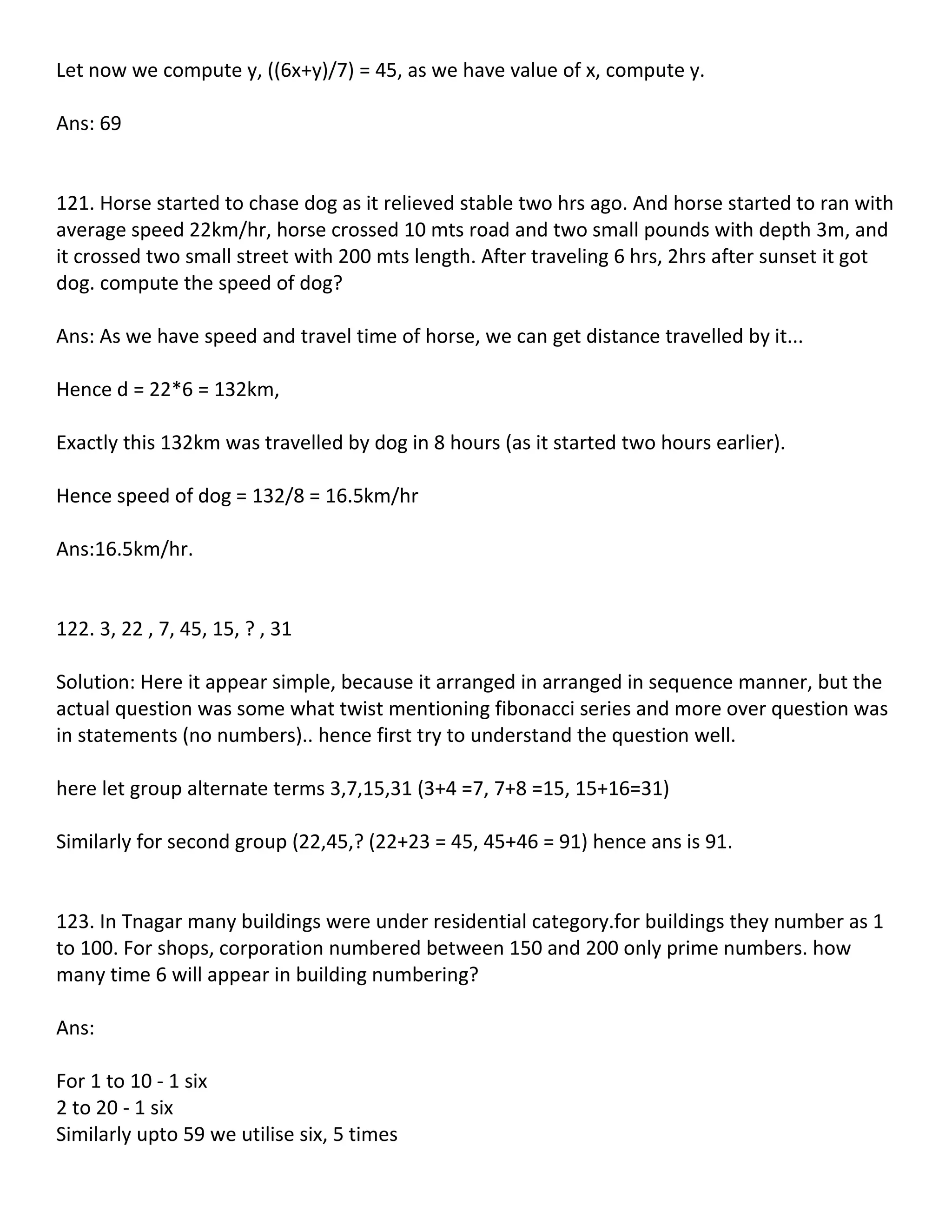 Let now we compute y, ((6x+y)/7) = 45, as we have value of x, compute y.

Ans: 69


121. Horse started to chase dog as it relieved stable two hrs ago. And horse started to ran with
average speed 22km/hr, horse crossed 10 mts road and two small pounds with depth 3m, and
it crossed two small street with 200 mts length. After traveling 6 hrs, 2hrs after sunset it got
dog. compute the speed of dog?

Ans: As we have speed and travel time of horse, we can get distance travelled by it...

Hence d = 22*6 = 132km,

Exactly this 132km was travelled by dog in 8 hours (as it started two hours earlier).

Hence speed of dog = 132/8 = 16.5km/hr

Ans:16.5km/hr.


122. 3, 22 , 7, 45, 15, ? , 31

Solution: Here it appear simple, because it arranged in arranged in sequence manner, but the
actual question was some what twist mentioning fibonacci series and more over question was
in statements (no numbers).. hence first try to understand the question well.

here let group alternate terms 3,7,15,31 (3+4 =7, 7+8 =15, 15+16=31)

Similarly for second group (22,45,? (22+23 = 45, 45+46 = 91) hence ans is 91.


123. In Tnagar many buildings were under residential category.for buildings they number as 1
to 100. For shops, corporation numbered between 150 and 200 only prime numbers. how
many time 6 will appear in building numbering?

Ans:

For 1 to 10 - 1 six
2 to 20 - 1 six
Similarly upto 59 we utilise six, 5 times
 