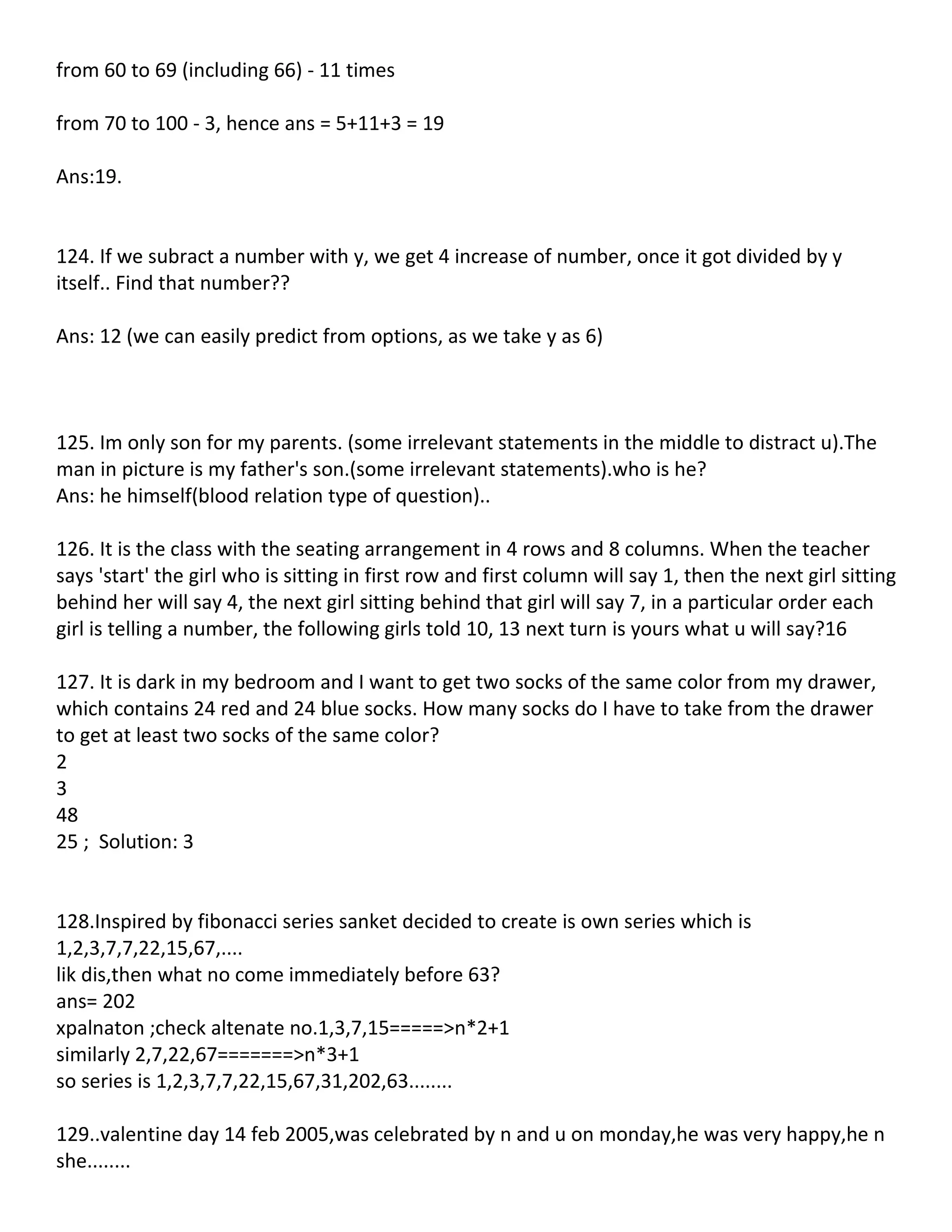 from 60 to 69 (including 66) - 11 times

from 70 to 100 - 3, hence ans = 5+11+3 = 19

Ans:19.


124. If we subract a number with y, we get 4 increase of number, once it got divided by y
itself.. Find that number??

Ans: 12 (we can easily predict from options, as we take y as 6)



125. Im only son for my parents. (some irrelevant statements in the middle to distract u).The
man in picture is my father's son.(some irrelevant statements).who is he?
Ans: he himself(blood relation type of question)..

126. It is the class with the seating arrangement in 4 rows and 8 columns. When the teacher
says 'start' the girl who is sitting in first row and first column will say 1, then the next girl sitting
behind her will say 4, the next girl sitting behind that girl will say 7, in a particular order each
girl is telling a number, the following girls told 10, 13 next turn is yours what u will say?16

127. It is dark in my bedroom and I want to get two socks of the same color from my drawer,
which contains 24 red and 24 blue socks. How many socks do I have to take from the drawer
to get at least two socks of the same color?
2
3
48
25 ; Solution: 3


128.Inspired by fibonacci series sanket decided to create is own series which is
1,2,3,7,7,22,15,67,....
lik dis,then what no come immediately before 63?
ans= 202
xpalnaton ;check altenate no.1,3,7,15=====>n*2+1
similarly 2,7,22,67=======>n*3+1
so series is 1,2,3,7,7,22,15,67,31,202,63........

129..valentine day 14 feb 2005,was celebrated by n and u on monday,he was very happy,he n
she........
 