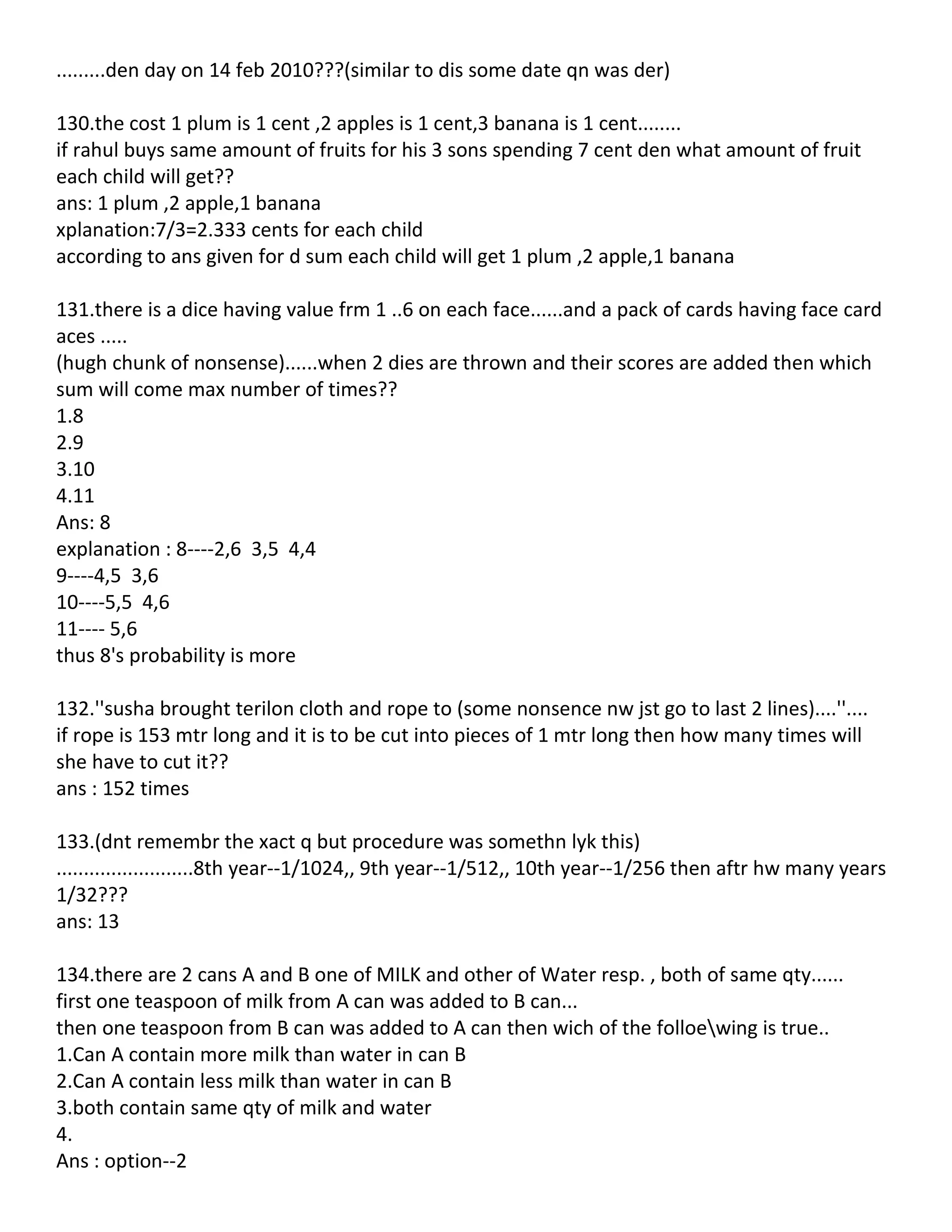 .........den day on 14 feb 2010???(similar to dis some date qn was der)

130.the cost 1 plum is 1 cent ,2 apples is 1 cent,3 banana is 1 cent........
if rahul buys same amount of fruits for his 3 sons spending 7 cent den what amount of fruit
each child will get??
ans: 1 plum ,2 apple,1 banana
xplanation:7/3=2.333 cents for each child
according to ans given for d sum each child will get 1 plum ,2 apple,1 banana

131.there is a dice having value frm 1 ..6 on each face......and a pack of cards having face card
aces .....
(hugh chunk of nonsense)......when 2 dies are thrown and their scores are added then which
sum will come max number of times??
1.8
2.9
3.10
4.11
Ans: 8
explanation : 8----2,6 3,5 4,4
9----4,5 3,6
10----5,5 4,6
11---- 5,6
thus 8's probability is more

132.''susha brought terilon cloth and rope to (some nonsence nw jst go to last 2 lines)....''....
if rope is 153 mtr long and it is to be cut into pieces of 1 mtr long then how many times will
she have to cut it??
ans : 152 times

133.(dnt remembr the xact q but procedure was somethn lyk this)
.........................8th year--1/1024,, 9th year--1/512,, 10th year--1/256 then aftr hw many years
1/32???
ans: 13

134.there are 2 cans A and B one of MILK and other of Water resp. , both of same qty......
first one teaspoon of milk from A can was added to B can...
then one teaspoon from B can was added to A can then wich of the folloewing is true..
1.Can A contain more milk than water in can B
2.Can A contain less milk than water in can B
3.both contain same qty of milk and water
4.
Ans : option--2
 