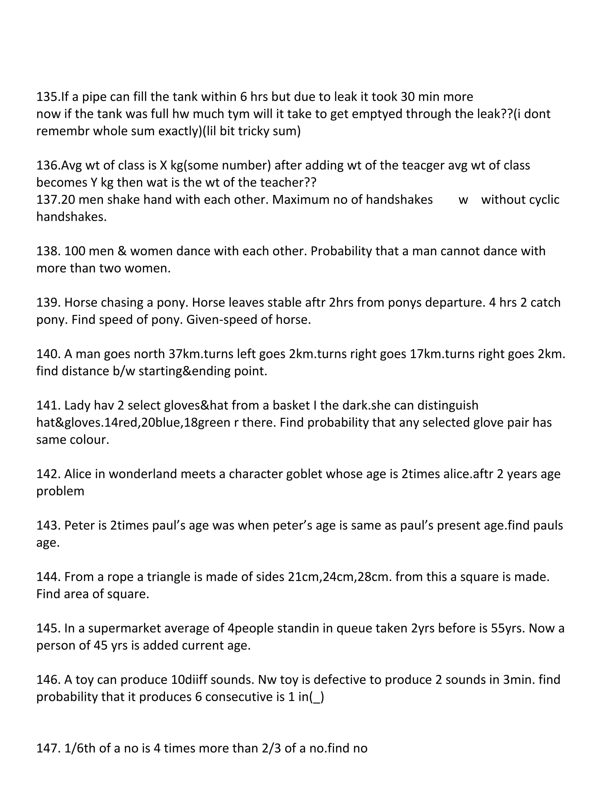 135.If a pipe can fill the tank within 6 hrs but due to leak it took 30 min more
now if the tank was full hw much tym will it take to get emptyed through the leak??(i dont
remembr whole sum exactly)(lil bit tricky sum)

136.Avg wt of class is X kg(some number) after adding wt of the teacger avg wt of class
becomes Y kg then wat is the wt of the teacher??
137.20 men shake hand with each other. Maximum no of handshakes           w without cyclic
handshakes.

138. 100 men & women dance with each other. Probability that a man cannot dance with
more than two women.

139. Horse chasing a pony. Horse leaves stable aftr 2hrs from ponys departure. 4 hrs 2 catch
pony. Find speed of pony. Given-speed of horse.

140. A man goes north 37km.turns left goes 2km.turns right goes 17km.turns right goes 2km.
find distance b/w starting&ending point.

141. Lady hav 2 select gloves&hat from a basket I the dark.she can distinguish
hat&gloves.14red,20blue,18green r there. Find probability that any selected glove pair has
same colour.

142. Alice in wonderland meets a character goblet whose age is 2times alice.aftr 2 years age
problem

143. Peter is 2times paul’s age was when peter’s age is same as paul’s present age.find pauls
age.

144. From a rope a triangle is made of sides 21cm,24cm,28cm. from this a square is made.
Find area of square.

145. In a supermarket average of 4people standin in queue taken 2yrs before is 55yrs. Now a
person of 45 yrs is added current age.

146. A toy can produce 10diiff sounds. Nw toy is defective to produce 2 sounds in 3min. find
probability that it produces 6 consecutive is 1 in(_)


147. 1/6th of a no is 4 times more than 2/3 of a no.find no
 