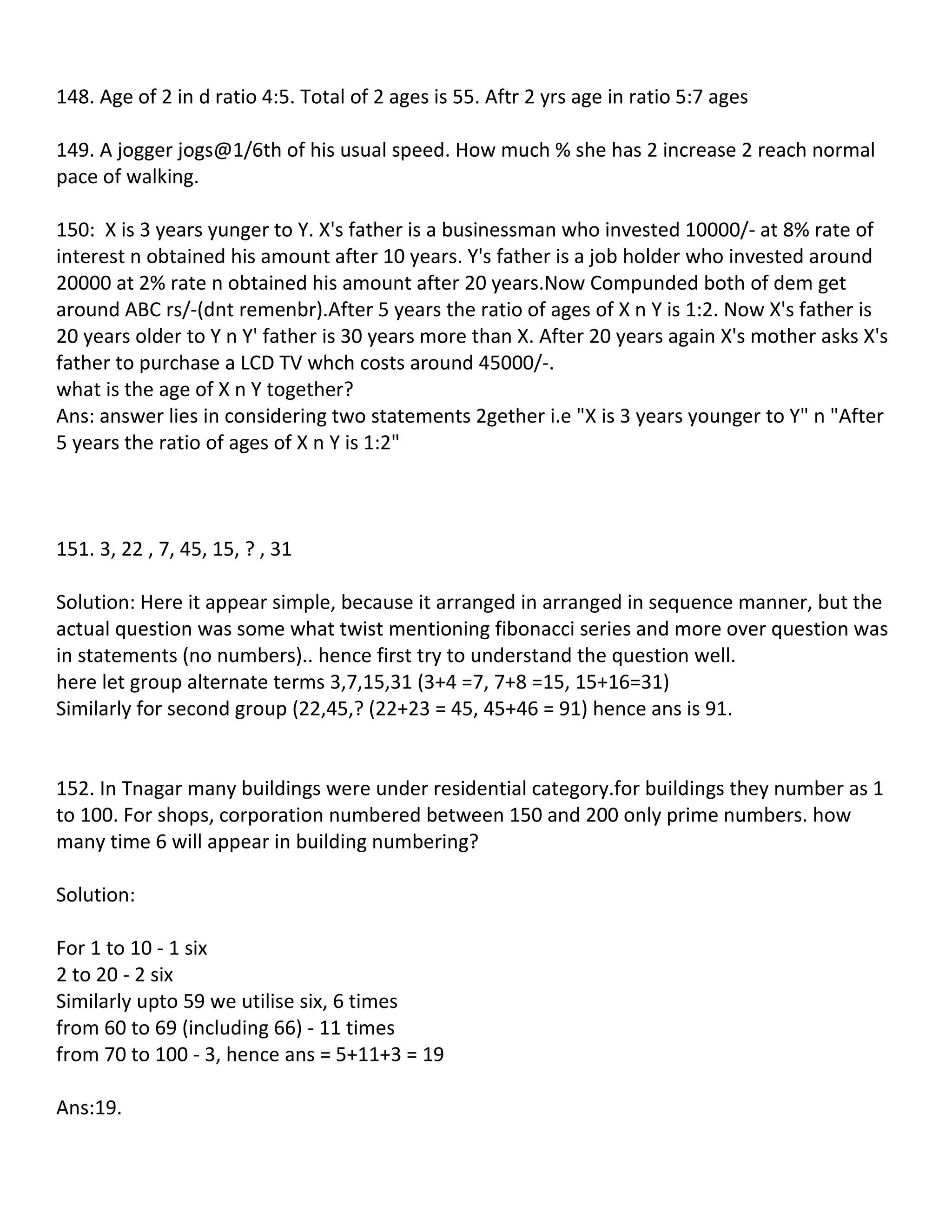 148. Age of 2 in d ratio 4:5. Total of 2 ages is 55. Aftr 2 yrs age in ratio 5:7 ages

149. A jogger jogs@1/6th of his usual speed. How much % she has 2 increase 2 reach normal
pace of walking.

150: X is 3 years yunger to Y. X's father is a businessman who invested 10000/- at 8% rate of
interest n obtained his amount after 10 years. Y's father is a job holder who invested around
20000 at 2% rate n obtained his amount after 20 years.Now Compunded both of dem get
around ABC rs/-(dnt remenbr).After 5 years the ratio of ages of X n Y is 1:2. Now X's father is
20 years older to Y n Y' father is 30 years more than X. After 20 years again X's mother asks X's
father to purchase a LCD TV whch costs around 45000/-.
what is the age of X n Y together?
Ans: answer lies in considering two statements 2gether i.e "X is 3 years younger to Y" n "After
5 years the ratio of ages of X n Y is 1:2"



151. 3, 22 , 7, 45, 15, ? , 31

Solution: Here it appear simple, because it arranged in arranged in sequence manner, but the
actual question was some what twist mentioning fibonacci series and more over question was
in statements (no numbers).. hence first try to understand the question well.
here let group alternate terms 3,7,15,31 (3+4 =7, 7+8 =15, 15+16=31)
Similarly for second group (22,45,? (22+23 = 45, 45+46 = 91) hence ans is 91.


152. In Tnagar many buildings were under residential category.for buildings they number as 1
to 100. For shops, corporation numbered between 150 and 200 only prime numbers. how
many time 6 will appear in building numbering?

Solution:

For 1 to 10 - 1 six
2 to 20 - 2 six
Similarly upto 59 we utilise six, 6 times
from 60 to 69 (including 66) - 11 times
from 70 to 100 - 3, hence ans = 5+11+3 = 19

Ans:19.
 