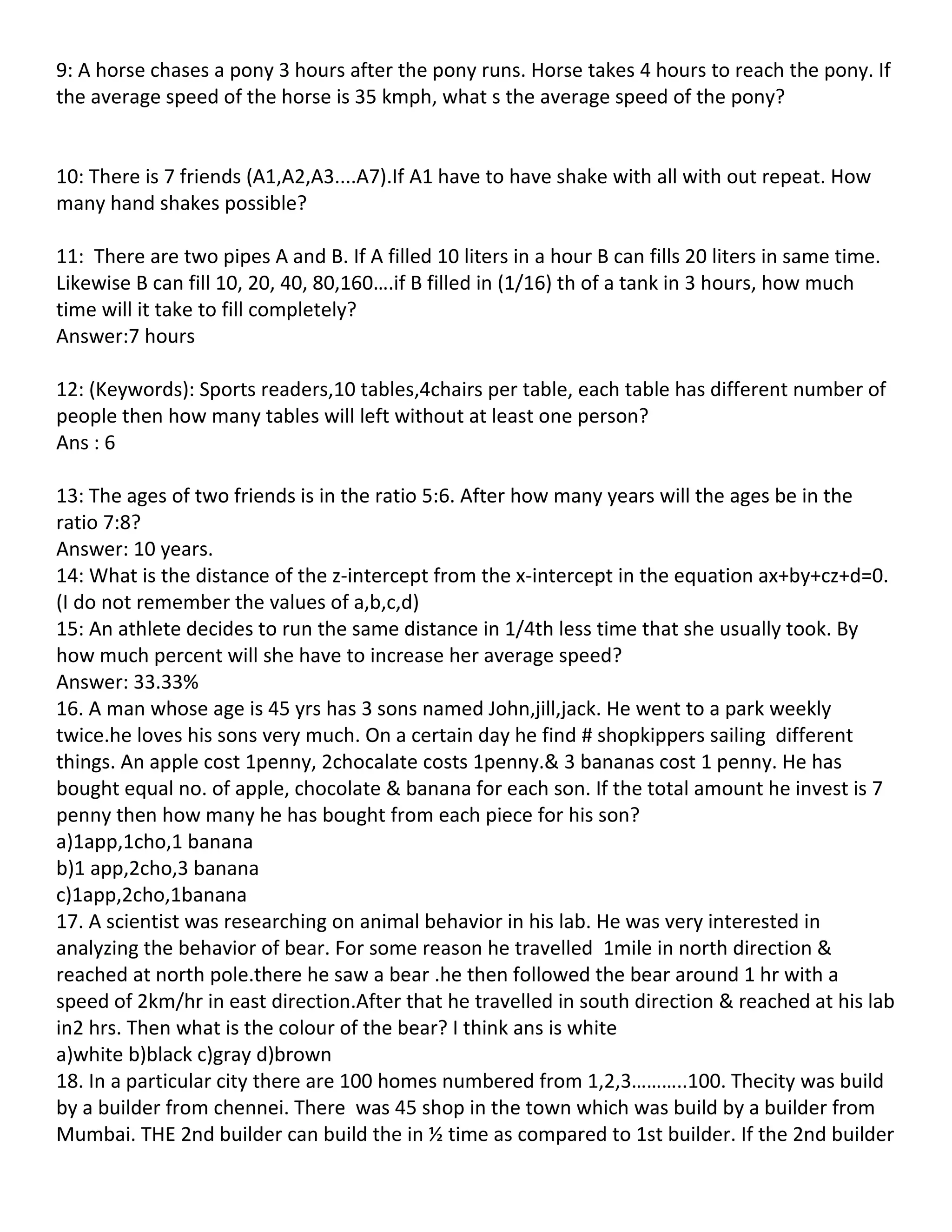 9: A horse chases a pony 3 hours after the pony runs. Horse takes 4 hours to reach the pony. If
the average speed of the horse is 35 kmph, what s the average speed of the pony?


10: There is 7 friends (A1,A2,A3....A7).If A1 have to have shake with all with out repeat. How
many hand shakes possible?

11: There are two pipes A and B. If A filled 10 liters in a hour B can fills 20 liters in same time.
Likewise B can fill 10, 20, 40, 80,160….if B filled in (1/16) th of a tank in 3 hours, how much
time will it take to fill completely?
Answer:7 hours

12: (Keywords): Sports readers,10 tables,4chairs per table, each table has different number of
people then how many tables will left without at least one person?
Ans : 6

13: The ages of two friends is in the ratio 5:6. After how many years will the ages be in the
ratio 7:8?
Answer: 10 years.
14: What is the distance of the z-intercept from the x-intercept in the equation ax+by+cz+d=0.
(I do not remember the values of a,b,c,d)
15: An athlete decides to run the same distance in 1/4th less time that she usually took. By
how much percent will she have to increase her average speed?
Answer: 33.33%
16. A man whose age is 45 yrs has 3 sons named John,jill,jack. He went to a park weekly
twice.he loves his sons very much. On a certain day he find # shopkippers sailing different
things. An apple cost 1penny, 2chocalate costs 1penny.& 3 bananas cost 1 penny. He has
bought equal no. of apple, chocolate & banana for each son. If the total amount he invest is 7
penny then how many he has bought from each piece for his son?
a)1app,1cho,1 banana
b)1 app,2cho,3 banana
c)1app,2cho,1banana
17. A scientist was researching on animal behavior in his lab. He was very interested in
analyzing the behavior of bear. For some reason he travelled 1mile in north direction &
reached at north pole.there he saw a bear .he then followed the bear around 1 hr with a
speed of 2km/hr in east direction.After that he travelled in south direction & reached at his lab
in2 hrs. Then what is the colour of the bear? I think ans is white
a)white b)black c)gray d)brown
18. In a particular city there are 100 homes numbered from 1,2,3………..100. Thecity was build
by a builder from chennei. There was 45 shop in the town which was build by a builder from
Mumbai. THE 2nd builder can build the in ½ time as compared to 1st builder. If the 2nd builder
 