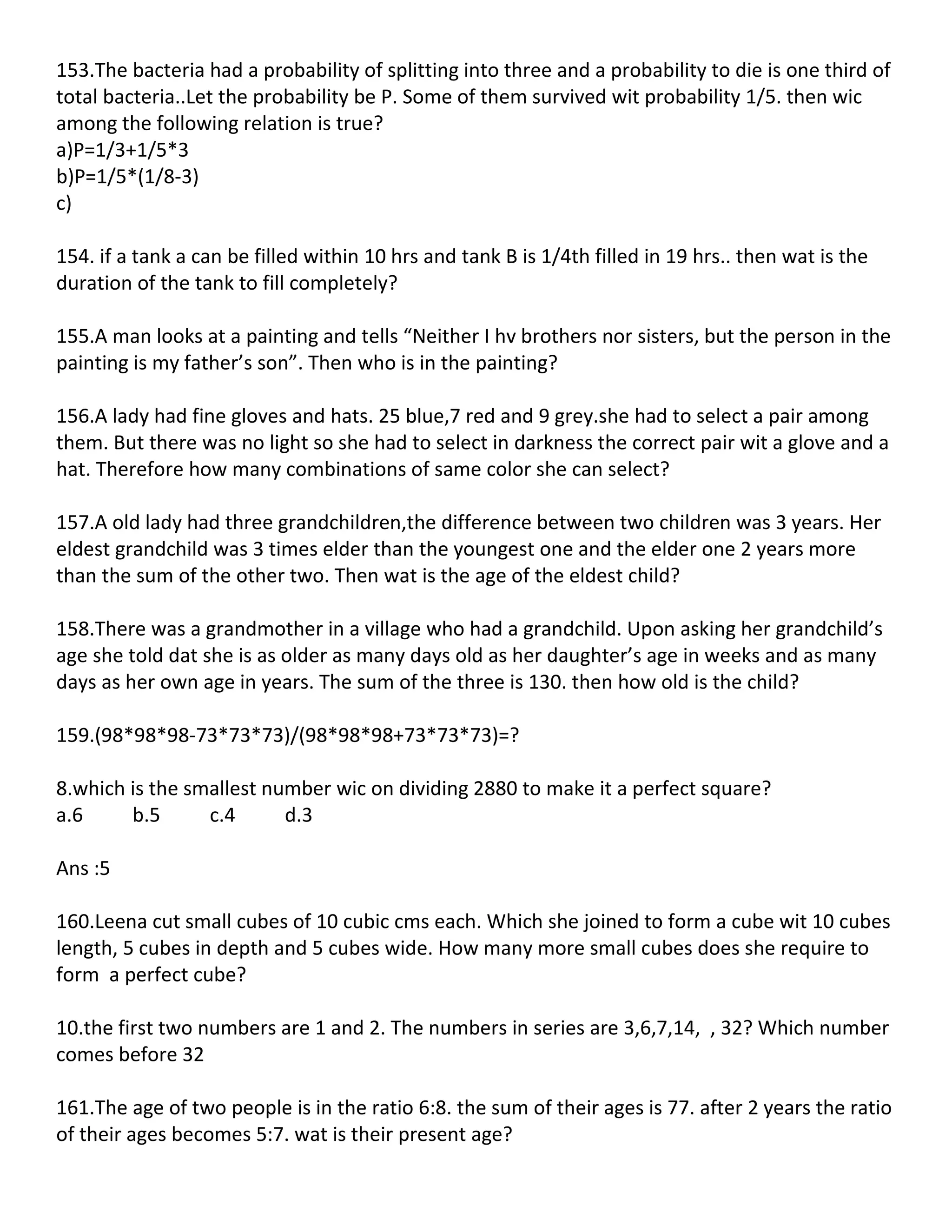 153.The bacteria had a probability of splitting into three and a probability to die is one third of
total bacteria..Let the probability be P. Some of them survived wit probability 1/5. then wic
among the following relation is true?
a)P=1/3+1/5*3
b)P=1/5*(1/8-3)
c)

154. if a tank a can be filled within 10 hrs and tank B is 1/4th filled in 19 hrs.. then wat is the
duration of the tank to fill completely?

155.A man looks at a painting and tells “Neither I hv brothers nor sisters, but the person in the
painting is my father’s son”. Then who is in the painting?

156.A lady had fine gloves and hats. 25 blue,7 red and 9 grey.she had to select a pair among
them. But there was no light so she had to select in darkness the correct pair wit a glove and a
hat. Therefore how many combinations of same color she can select?

157.A old lady had three grandchildren,the difference between two children was 3 years. Her
eldest grandchild was 3 times elder than the youngest one and the elder one 2 years more
than the sum of the other two. Then wat is the age of the eldest child?

158.There was a grandmother in a village who had a grandchild. Upon asking her grandchild’s
age she told dat she is as older as many days old as her daughter’s age in weeks and as many
days as her own age in years. The sum of the three is 130. then how old is the child?

159.(98*98*98-73*73*73)/(98*98*98+73*73*73)=?

8.which is the smallest number wic on dividing 2880 to make it a perfect square?
a.6     b.5      c.4      d.3

Ans :5

160.Leena cut small cubes of 10 cubic cms each. Which she joined to form a cube wit 10 cubes
length, 5 cubes in depth and 5 cubes wide. How many more small cubes does she require to
form a perfect cube?

10.the first two numbers are 1 and 2. The numbers in series are 3,6,7,14, , 32? Which number
comes before 32

161.The age of two people is in the ratio 6:8. the sum of their ages is 77. after 2 years the ratio
of their ages becomes 5:7. wat is their present age?
 