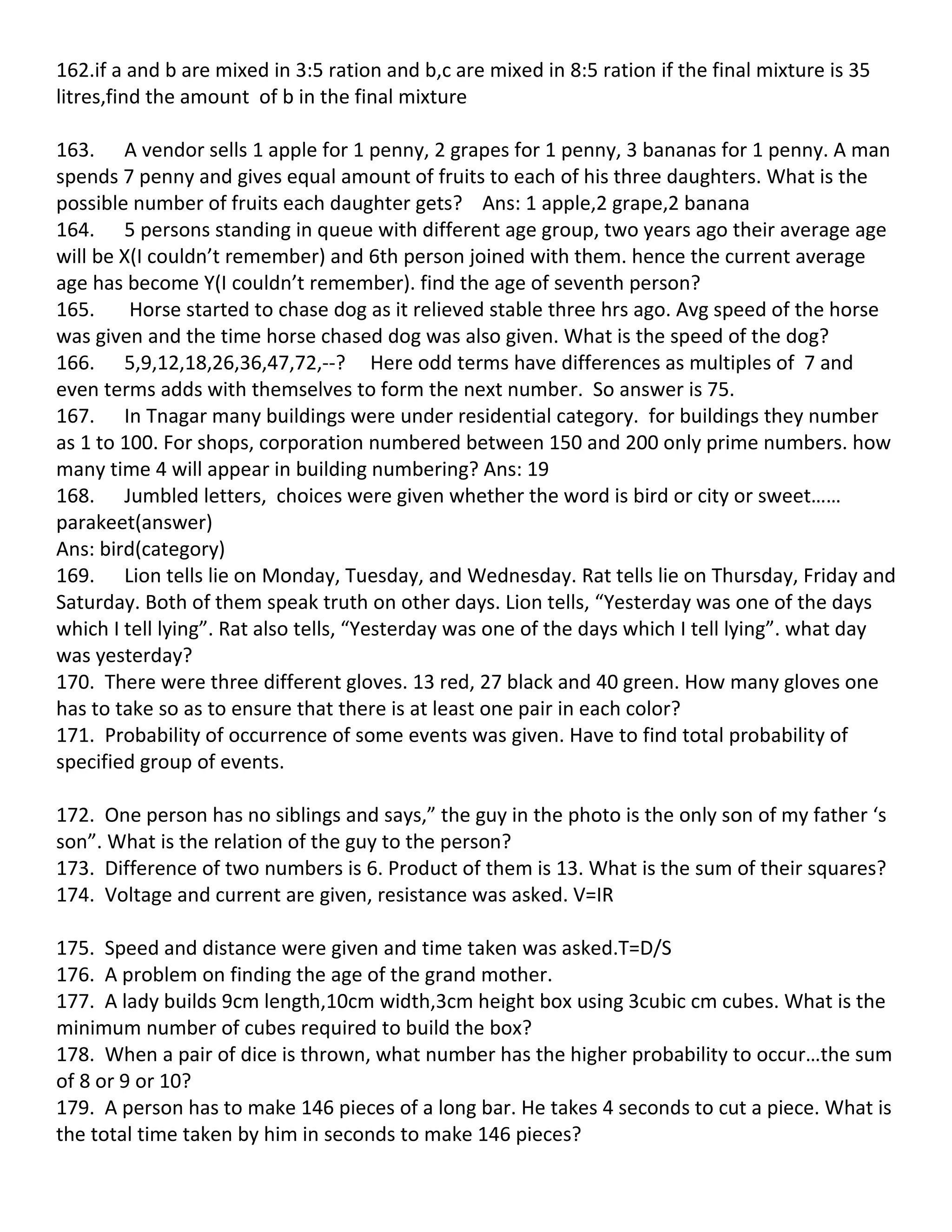 162.if a and b are mixed in 3:5 ration and b,c are mixed in 8:5 ration if the final mixture is 35
litres,find the amount of b in the final mixture

163. A vendor sells 1 apple for 1 penny, 2 grapes for 1 penny, 3 bananas for 1 penny. A man
spends 7 penny and gives equal amount of fruits to each of his three daughters. What is the
possible number of fruits each daughter gets? Ans: 1 apple,2 grape,2 banana
164. 5 persons standing in queue with different age group, two years ago their average age
will be X(I couldn’t remember) and 6th person joined with them. hence the current average
age has become Y(I couldn’t remember). find the age of seventh person?
165.     Horse started to chase dog as it relieved stable three hrs ago. Avg speed of the horse
was given and the time horse chased dog was also given. What is the speed of the dog?
166. 5,9,12,18,26,36,47,72,--? Here odd terms have differences as multiples of 7 and
even terms adds with themselves to form the next number. So answer is 75.
167. In Tnagar many buildings were under residential category. for buildings they number
as 1 to 100. For shops, corporation numbered between 150 and 200 only prime numbers. how
many time 4 will appear in building numbering? Ans: 19
168. Jumbled letters, choices were given whether the word is bird or city or sweet……
parakeet(answer)
Ans: bird(category)
169. Lion tells lie on Monday, Tuesday, and Wednesday. Rat tells lie on Thursday, Friday and
Saturday. Both of them speak truth on other days. Lion tells, “Yesterday was one of the days
which I tell lying”. Rat also tells, “Yesterday was one of the days which I tell lying”. what day
was yesterday?
170. There were three different gloves. 13 red, 27 black and 40 green. How many gloves one
has to take so as to ensure that there is at least one pair in each color?
171. Probability of occurrence of some events was given. Have to find total probability of
specified group of events.

172. One person has no siblings and says,” the guy in the photo is the only son of my father ‘s
son”. What is the relation of the guy to the person?
173. Difference of two numbers is 6. Product of them is 13. What is the sum of their squares?
174. Voltage and current are given, resistance was asked. V=IR

175. Speed and distance were given and time taken was asked.T=D/S
176. A problem on finding the age of the grand mother.
177. A lady builds 9cm length,10cm width,3cm height box using 3cubic cm cubes. What is the
minimum number of cubes required to build the box?
178. When a pair of dice is thrown, what number has the higher probability to occur…the sum
of 8 or 9 or 10?
179. A person has to make 146 pieces of a long bar. He takes 4 seconds to cut a piece. What is
the total time taken by him in seconds to make 146 pieces?
 