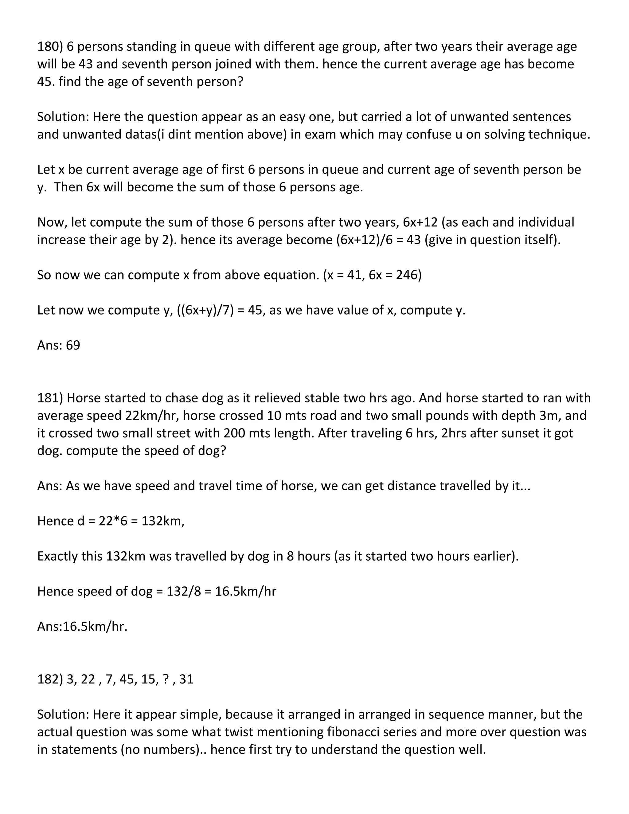 180) 6 persons standing in queue with different age group, after two years their average age
will be 43 and seventh person joined with them. hence the current average age has become
45. find the age of seventh person?

Solution: Here the question appear as an easy one, but carried a lot of unwanted sentences
and unwanted datas(i dint mention above) in exam which may confuse u on solving technique.

Let x be current average age of first 6 persons in queue and current age of seventh person be
y. Then 6x will become the sum of those 6 persons age.

Now, let compute the sum of those 6 persons after two years, 6x+12 (as each and individual
increase their age by 2). hence its average become (6x+12)/6 = 43 (give in question itself).

So now we can compute x from above equation. (x = 41, 6x = 246)

Let now we compute y, ((6x+y)/7) = 45, as we have value of x, compute y.

Ans: 69


181) Horse started to chase dog as it relieved stable two hrs ago. And horse started to ran with
average speed 22km/hr, horse crossed 10 mts road and two small pounds with depth 3m, and
it crossed two small street with 200 mts length. After traveling 6 hrs, 2hrs after sunset it got
dog. compute the speed of dog?

Ans: As we have speed and travel time of horse, we can get distance travelled by it...

Hence d = 22*6 = 132km,

Exactly this 132km was travelled by dog in 8 hours (as it started two hours earlier).

Hence speed of dog = 132/8 = 16.5km/hr

Ans:16.5km/hr.


182) 3, 22 , 7, 45, 15, ? , 31

Solution: Here it appear simple, because it arranged in arranged in sequence manner, but the
actual question was some what twist mentioning fibonacci series and more over question was
in statements (no numbers).. hence first try to understand the question well.
 