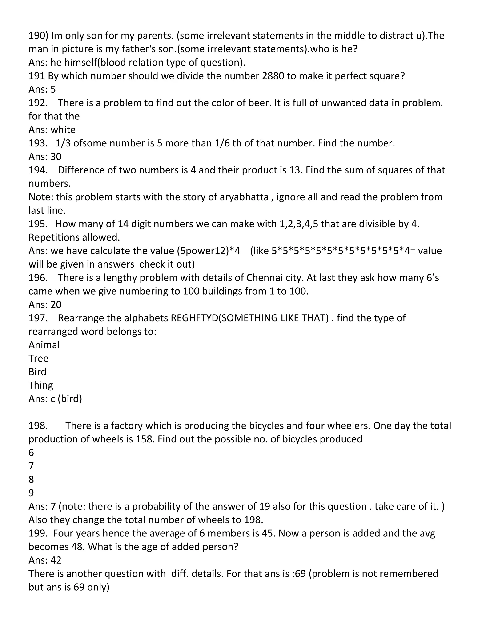 190) Im only son for my parents. (some irrelevant statements in the middle to distract u).The
man in picture is my father's son.(some irrelevant statements).who is he?
Ans: he himself(blood relation type of question).
191 By which number should we divide the number 2880 to make it perfect square?
Ans: 5
192. There is a problem to find out the color of beer. It is full of unwanted data in problem.
for that the
Ans: white
193. 1/3 ofsome number is 5 more than 1/6 th of that number. Find the number.
Ans: 30
194. Difference of two numbers is 4 and their product is 13. Find the sum of squares of that
numbers.
Note: this problem starts with the story of aryabhatta , ignore all and read the problem from
last line.
195. How many of 14 digit numbers we can make with 1,2,3,4,5 that are divisible by 4.
Repetitions allowed.
Ans: we have calculate the value (5power12)*4 (like 5*5*5*5*5*5*5*5*5*5*5*5*4= value
will be given in answers check it out)
196. There is a lengthy problem with details of Chennai city. At last they ask how many 6’s
came when we give numbering to 100 buildings from 1 to 100.
Ans: 20
197. Rearrange the alphabets REGHFTYD(SOMETHING LIKE THAT) . find the type of
rearranged word belongs to:
Animal
Tree
Bird
Thing
Ans: c (bird)

198.     There is a factory which is producing the bicycles and four wheelers. One day the total
production of wheels is 158. Find out the possible no. of bicycles produced
6
7
8
9
Ans: 7 (note: there is a probability of the answer of 19 also for this question . take care of it. )
Also they change the total number of wheels to 198.
199. Four years hence the average of 6 members is 45. Now a person is added and the avg
becomes 48. What is the age of added person?
Ans: 42
There is another question with diff. details. For that ans is :69 (problem is not remembered
but ans is 69 only)
 