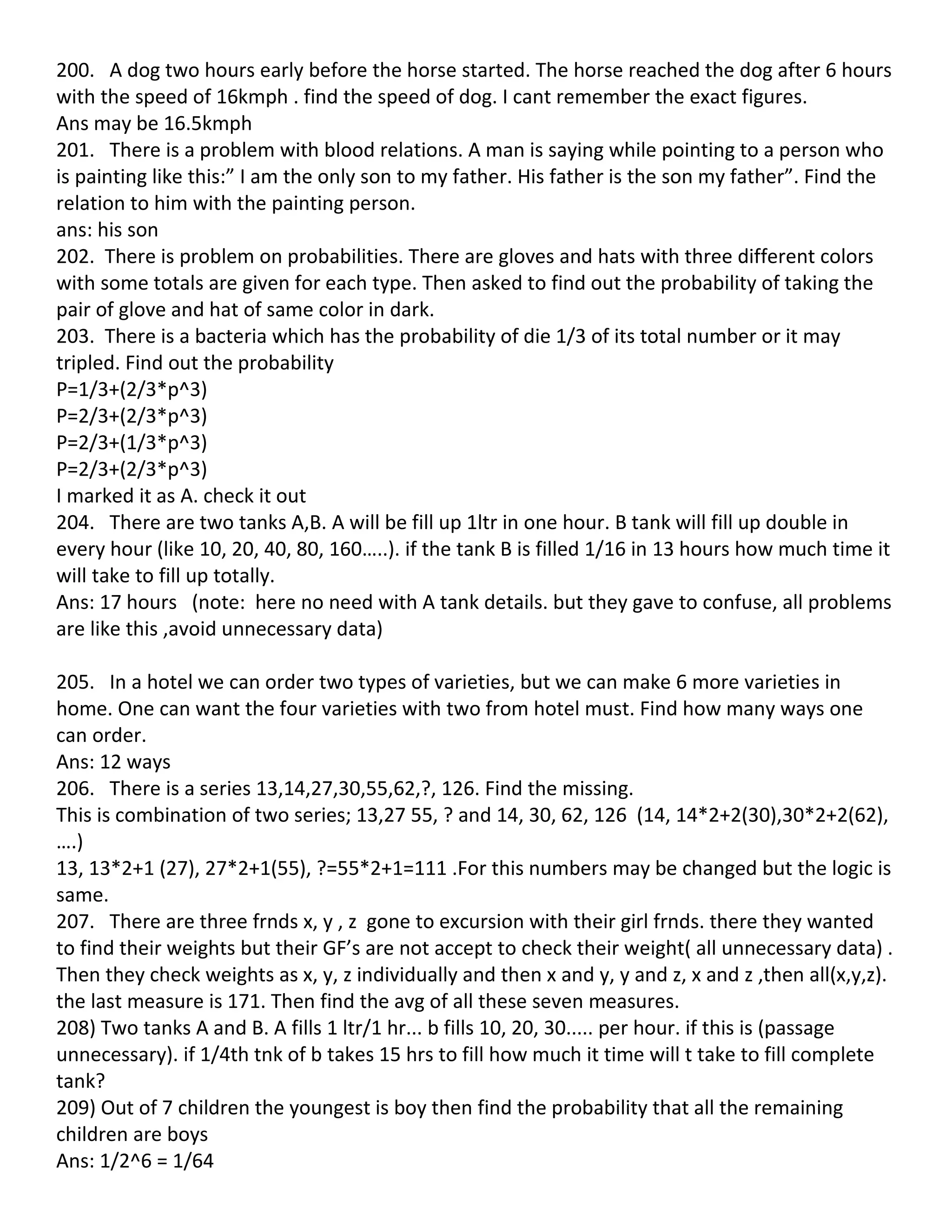 200. A dog two hours early before the horse started. The horse reached the dog after 6 hours
with the speed of 16kmph . find the speed of dog. I cant remember the exact figures.
Ans may be 16.5kmph
201. There is a problem with blood relations. A man is saying while pointing to a person who
is painting like this:” I am the only son to my father. His father is the son my father”. Find the
relation to him with the painting person.
ans: his son
202. There is problem on probabilities. There are gloves and hats with three different colors
with some totals are given for each type. Then asked to find out the probability of taking the
pair of glove and hat of same color in dark.
203. There is a bacteria which has the probability of die 1/3 of its total number or it may
tripled. Find out the probability
P=1/3+(2/3*p^3)
P=2/3+(2/3*p^3)
P=2/3+(1/3*p^3)
P=2/3+(2/3*p^3)
I marked it as A. check it out
204. There are two tanks A,B. A will be fill up 1ltr in one hour. B tank will fill up double in
every hour (like 10, 20, 40, 80, 160…..). if the tank B is filled 1/16 in 13 hours how much time it
will take to fill up totally.
Ans: 17 hours (note: here no need with A tank details. but they gave to confuse, all problems
are like this ,avoid unnecessary data)

205. In a hotel we can order two types of varieties, but we can make 6 more varieties in
home. One can want the four varieties with two from hotel must. Find how many ways one
can order.
Ans: 12 ways
206. There is a series 13,14,27,30,55,62,?, 126. Find the missing.
This is combination of two series; 13,27 55, ? and 14, 30, 62, 126 (14, 14*2+2(30),30*2+2(62),
….)
13, 13*2+1 (27), 27*2+1(55), ?=55*2+1=111 .For this numbers may be changed but the logic is
same.
207. There are three frnds x, y , z gone to excursion with their girl frnds. there they wanted
to find their weights but their GF’s are not accept to check their weight( all unnecessary data) .
Then they check weights as x, y, z individually and then x and y, y and z, x and z ,then all(x,y,z).
the last measure is 171. Then find the avg of all these seven measures.
208) Two tanks A and B. A fills 1 ltr/1 hr... b fills 10, 20, 30..... per hour. if this is (passage
unnecessary). if 1/4th tnk of b takes 15 hrs to fill how much it time will t take to fill complete
tank?
209) Out of 7 children the youngest is boy then find the probability that all the remaining
children are boys
Ans: 1/2^6 = 1/64
 