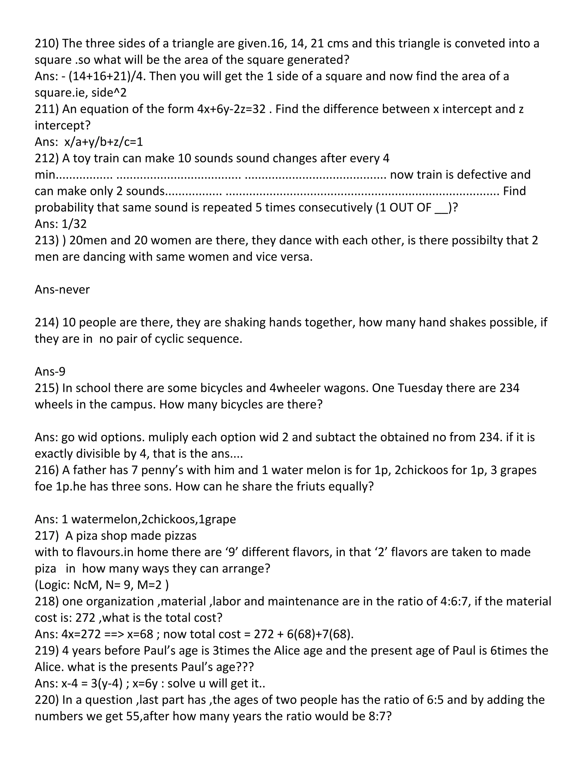 210) The three sides of a triangle are given.16, 14, 21 cms and this triangle is conveted into a
square .so what will be the area of the square generated?
Ans: - (14+16+21)/4. Then you will get the 1 side of a square and now find the area of a
square.ie, side^2
211) An equation of the form 4x+6y-2z=32 . Find the difference between x intercept and z
intercept?
Ans: x/a+y/b+z/c=1
212) A toy train can make 10 sounds sound changes after every 4
min................. ..................................... .......................................... now train is defective and
can make only 2 sounds................. ................................................................................. Find
probability that same sound is repeated 5 times consecutively (1 OUT OF __)?
Ans: 1/32
213) ) 20men and 20 women are there, they dance with each other, is there possibilty that 2
men are dancing with same women and vice versa.

Ans-never

214) 10 people are there, they are shaking hands together, how many hand shakes possible, if
they are in no pair of cyclic sequence.

Ans-9
215) In school there are some bicycles and 4wheeler wagons. One Tuesday there are 234
wheels in the campus. How many bicycles are there?

Ans: go wid options. muliply each option wid 2 and subtact the obtained no from 234. if it is
exactly divisible by 4, that is the ans....
216) A father has 7 penny’s with him and 1 water melon is for 1p, 2chickoos for 1p, 3 grapes
foe 1p.he has three sons. How can he share the friuts equally?

Ans: 1 watermelon,2chickoos,1grape
217) A piza shop made pizzas
with to flavours.in home there are ‘9’ different flavors, in that ‘2’ flavors are taken to made
piza in how many ways they can arrange?
(Logic: NcM, N= 9, M=2 )
218) one organization ,material ,labor and maintenance are in the ratio of 4:6:7, if the material
cost is: 272 ,what is the total cost?
Ans: 4x=272 ==> x=68 ; now total cost = 272 + 6(68)+7(68).
219) 4 years before Paul’s age is 3times the Alice age and the present age of Paul is 6times the
Alice. what is the presents Paul’s age???
Ans: x-4 = 3(y-4) ; x=6y : solve u will get it..
220) In a question ,last part has ,the ages of two people has the ratio of 6:5 and by adding the
numbers we get 55,after how many years the ratio would be 8:7?
 