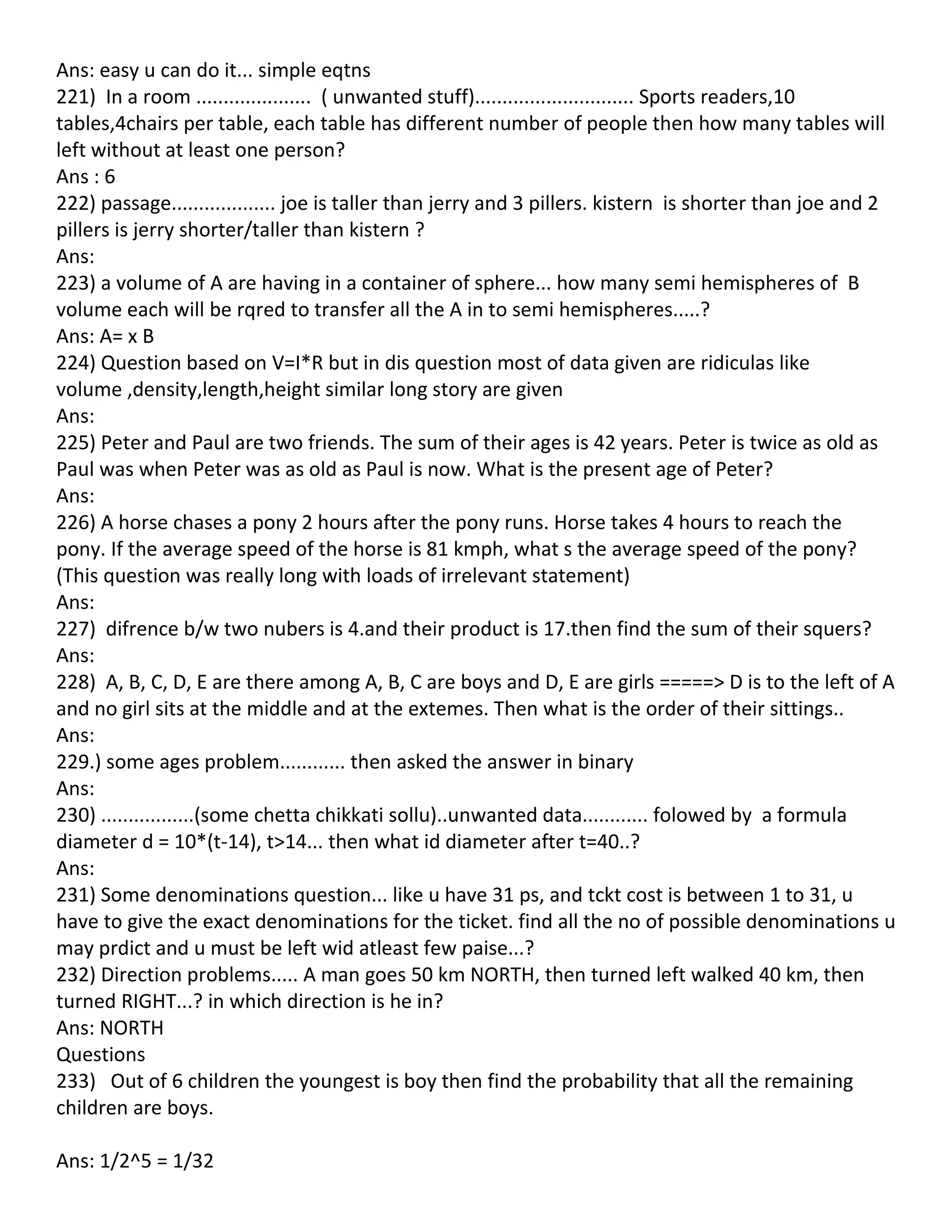 Ans: easy u can do it... simple eqtns
221) In a room ..................... ( unwanted stuff)............................. Sports readers,10
tables,4chairs per table, each table has different number of people then how many tables will
left without at least one person?
Ans : 6
222) passage................... joe is taller than jerry and 3 pillers. kistern is shorter than joe and 2
pillers is jerry shorter/taller than kistern ?
Ans:
223) a volume of A are having in a container of sphere... how many semi hemispheres of B
volume each will be rqred to transfer all the A in to semi hemispheres.....?
Ans: A= x B
224) Question based on V=I*R but in dis question most of data given are ridiculas like
volume ,density,length,height similar long story are given
Ans:
225) Peter and Paul are two friends. The sum of their ages is 42 years. Peter is twice as old as
Paul was when Peter was as old as Paul is now. What is the present age of Peter?
Ans:
226) A horse chases a pony 2 hours after the pony runs. Horse takes 4 hours to reach the
pony. If the average speed of the horse is 81 kmph, what s the average speed of the pony?
(This question was really long with loads of irrelevant statement)
Ans:
227) difrence b/w two nubers is 4.and their product is 17.then find the sum of their squers?
Ans:
228) A, B, C, D, E are there among A, B, C are boys and D, E are girls =====> D is to the left of A
and no girl sits at the middle and at the extemes. Then what is the order of their sittings..
Ans:
229.) some ages problem............ then asked the answer in binary
Ans:
230) .................(some chetta chikkati sollu)..unwanted data............ folowed by a formula
diameter d = 10*(t-14), t>14... then what id diameter after t=40..?
Ans:
231) Some denominations question... like u have 31 ps, and tckt cost is between 1 to 31, u
have to give the exact denominations for the ticket. find all the no of possible denominations u
may prdict and u must be left wid atleast few paise...?
232) Direction problems..... A man goes 50 km NORTH, then turned left walked 40 km, then
turned RIGHT...? in which direction is he in?
Ans: NORTH
Questions
233) Out of 6 children the youngest is boy then find the probability that all the remaining
children are boys.

Ans: 1/2^5 = 1/32
 