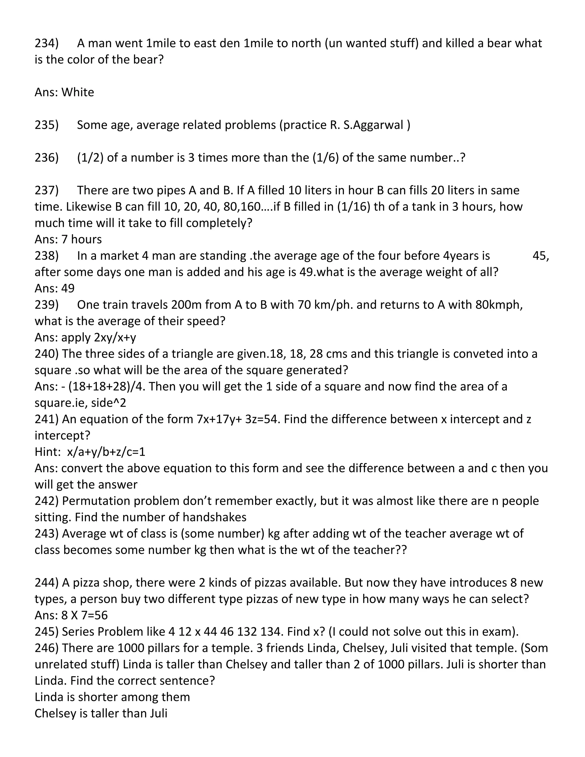 234) A man went 1mile to east den 1mile to north (un wanted stuff) and killed a bear what
is the color of the bear?

Ans: White

235)    Some age, average related problems (practice R. S.Aggarwal )

236)    (1/2) of a number is 3 times more than the (1/6) of the same number..?

237) There are two pipes A and B. If A filled 10 liters in hour B can fills 20 liters in same
time. Likewise B can fill 10, 20, 40, 80,160….if B filled in (1/16) th of a tank in 3 hours, how
much time will it take to fill completely?
Ans: 7 hours
238) In a market 4 man are standing .the average age of the four before 4years is                45,
after some days one man is added and his age is 49.what is the average weight of all?
Ans: 49
239) One train travels 200m from A to B with 70 km/ph. and returns to A with 80kmph,
what is the average of their speed?
Ans: apply 2xy/x+y
240) The three sides of a triangle are given.18, 18, 28 cms and this triangle is conveted into a
square .so what will be the area of the square generated?
Ans: - (18+18+28)/4. Then you will get the 1 side of a square and now find the area of a
square.ie, side^2
241) An equation of the form 7x+17y+ 3z=54. Find the difference between x intercept and z
intercept?
Hint: x/a+y/b+z/c=1
Ans: convert the above equation to this form and see the difference between a and c then you
will get the answer
242) Permutation problem don’t remember exactly, but it was almost like there are n people
sitting. Find the number of handshakes
243) Average wt of class is (some number) kg after adding wt of the teacher average wt of
class becomes some number kg then what is the wt of the teacher??

244) A pizza shop, there were 2 kinds of pizzas available. But now they have introduces 8 new
types, a person buy two different type pizzas of new type in how many ways he can select?
Ans: 8 X 7=56
245) Series Problem like 4 12 x 44 46 132 134. Find x? (I could not solve out this in exam).
246) There are 1000 pillars for a temple. 3 friends Linda, Chelsey, Juli visited that temple. (Som
unrelated stuff) Linda is taller than Chelsey and taller than 2 of 1000 pillars. Juli is shorter than
Linda. Find the correct sentence?
Linda is shorter among them
Chelsey is taller than Juli
 