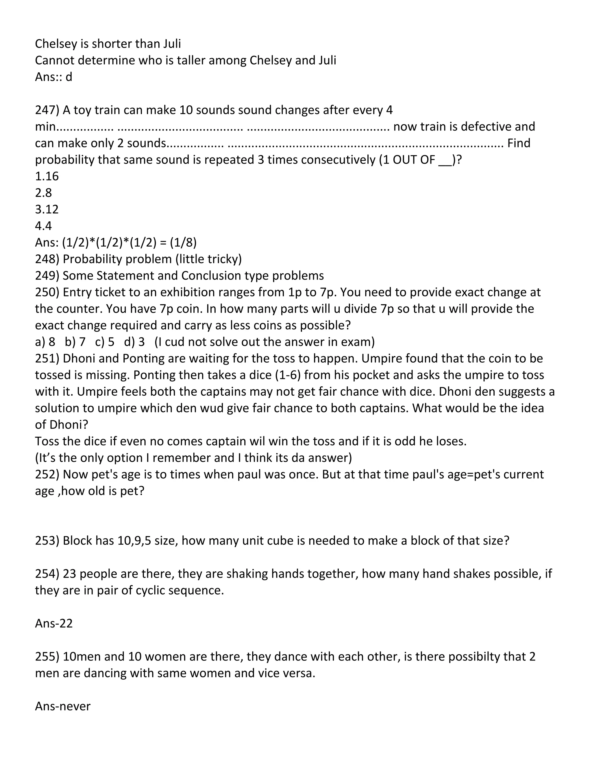 Chelsey is shorter than Juli
Cannot determine who is taller among Chelsey and Juli
Ans:: d

247) A toy train can make 10 sounds sound changes after every 4
min................. ..................................... .......................................... now train is defective and
can make only 2 sounds................. ................................................................................. Find
probability that same sound is repeated 3 times consecutively (1 OUT OF __)?
1.16
2.8
3.12
4.4
Ans: (1/2)*(1/2)*(1/2) = (1/8)
248) Probability problem (little tricky)
249) Some Statement and Conclusion type problems
250) Entry ticket to an exhibition ranges from 1p to 7p. You need to provide exact change at
the counter. You have 7p coin. In how many parts will u divide 7p so that u will provide the
exact change required and carry as less coins as possible?
a) 8 b) 7 c) 5 d) 3 (I cud not solve out the answer in exam)
251) Dhoni and Ponting are waiting for the toss to happen. Umpire found that the coin to be
tossed is missing. Ponting then takes a dice (1-6) from his pocket and asks the umpire to toss
with it. Umpire feels both the captains may not get fair chance with dice. Dhoni den suggests a
solution to umpire which den wud give fair chance to both captains. What would be the idea
of Dhoni?
Toss the dice if even no comes captain wil win the toss and if it is odd he loses.
(It’s the only option I remember and I think its da answer)
252) Now pet's age is to times when paul was once. But at that time paul's age=pet's current
age ,how old is pet?


253) Block has 10,9,5 size, how many unit cube is needed to make a block of that size?

254) 23 people are there, they are shaking hands together, how many hand shakes possible, if
they are in pair of cyclic sequence.

Ans-22

255) 10men and 10 women are there, they dance with each other, is there possibilty that 2
men are dancing with same women and vice versa.

Ans-never
 