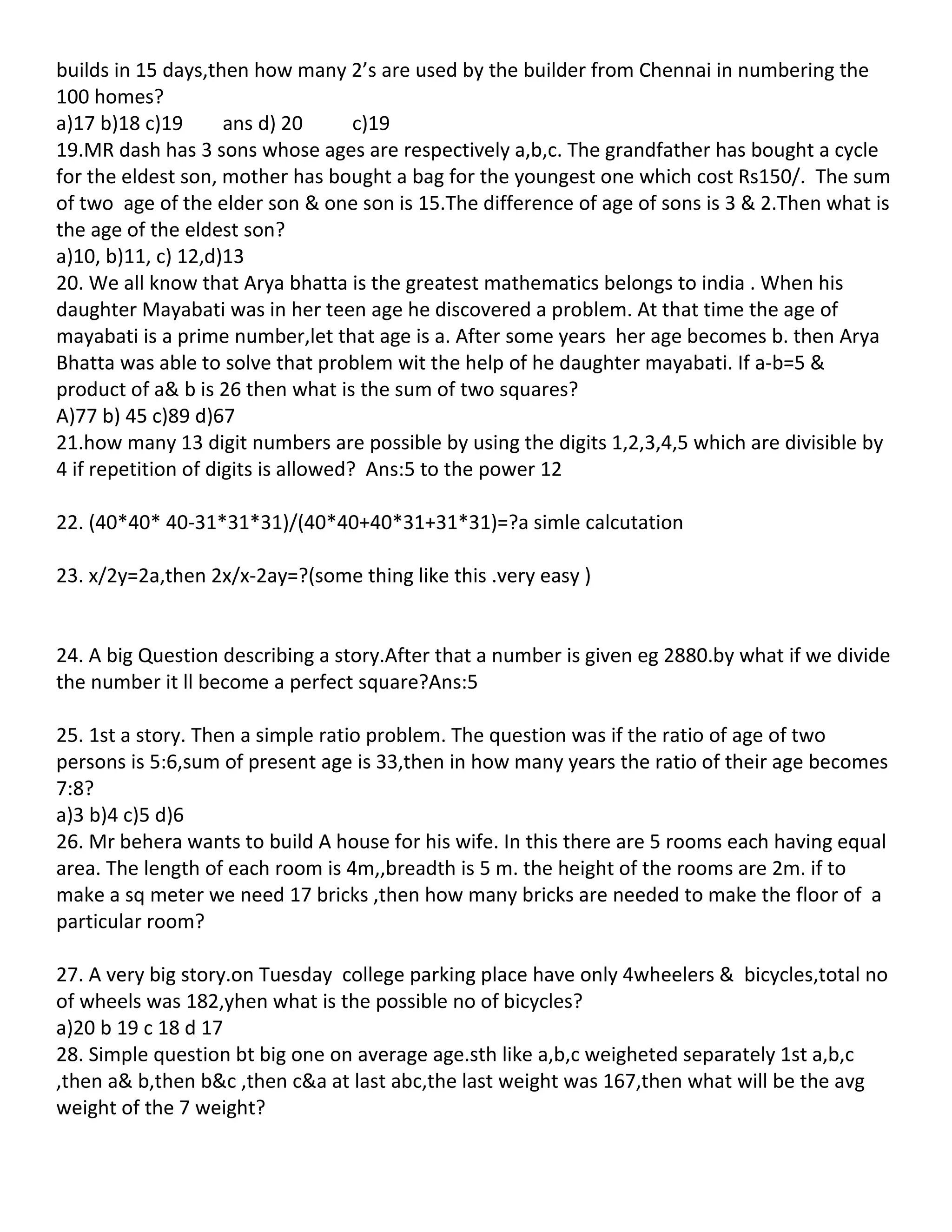 builds in 15 days,then how many 2’s are used by the builder from Chennai in numbering the
100 homes?
a)17 b)18 c)19       ans d) 20       c)19
19.MR dash has 3 sons whose ages are respectively a,b,c. The grandfather has bought a cycle
for the eldest son, mother has bought a bag for the youngest one which cost Rs150/. The sum
of two age of the elder son & one son is 15.The difference of age of sons is 3 & 2.Then what is
the age of the eldest son?
a)10, b)11, c) 12,d)13
20. We all know that Arya bhatta is the greatest mathematics belongs to india . When his
daughter Mayabati was in her teen age he discovered a problem. At that time the age of
mayabati is a prime number,let that age is a. After some years her age becomes b. then Arya
Bhatta was able to solve that problem wit the help of he daughter mayabati. If a-b=5 &
product of a& b is 26 then what is the sum of two squares?
A)77 b) 45 c)89 d)67
21.how many 13 digit numbers are possible by using the digits 1,2,3,4,5 which are divisible by
4 if repetition of digits is allowed? Ans:5 to the power 12

22. (40*40* 40-31*31*31)/(40*40+40*31+31*31)=?a simle calcutation

23. x/2y=2a,then 2x/x-2ay=?(some thing like this .very easy )


24. A big Question describing a story.After that a number is given eg 2880.by what if we divide
the number it ll become a perfect square?Ans:5

25. 1st a story. Then a simple ratio problem. The question was if the ratio of age of two
persons is 5:6,sum of present age is 33,then in how many years the ratio of their age becomes
7:8?
a)3 b)4 c)5 d)6
26. Mr behera wants to build A house for his wife. In this there are 5 rooms each having equal
area. The length of each room is 4m,,breadth is 5 m. the height of the rooms are 2m. if to
make a sq meter we need 17 bricks ,then how many bricks are needed to make the floor of a
particular room?

27. A very big story.on Tuesday college parking place have only 4wheelers & bicycles,total no
of wheels was 182,yhen what is the possible no of bicycles?
a)20 b 19 c 18 d 17
28. Simple question bt big one on average age.sth like a,b,c weigheted separately 1st a,b,c
,then a& b,then b&c ,then c&a at last abc,the last weight was 167,then what will be the avg
weight of the 7 weight?
 