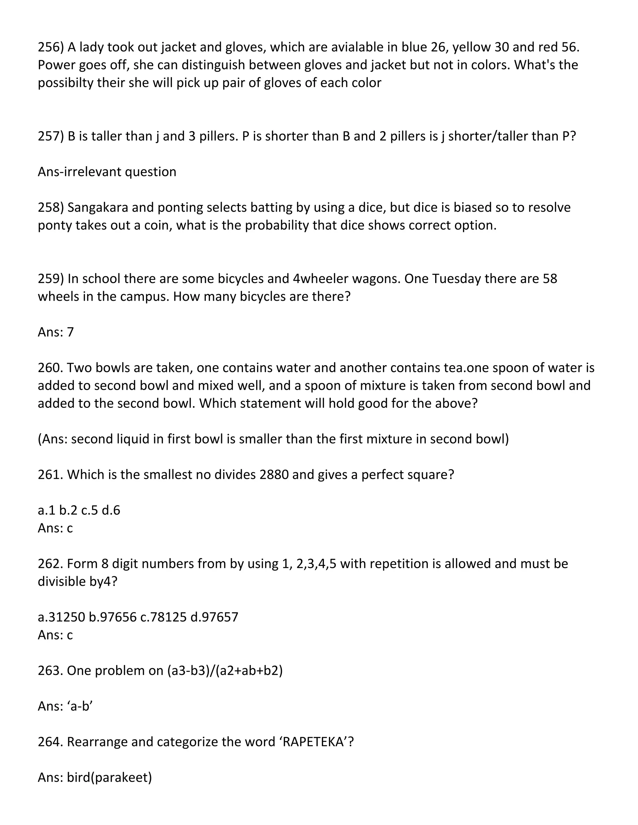 256) A lady took out jacket and gloves, which are avialable in blue 26, yellow 30 and red 56.
Power goes off, she can distinguish between gloves and jacket but not in colors. What's the
possibilty their she will pick up pair of gloves of each color


257) B is taller than j and 3 pillers. P is shorter than B and 2 pillers is j shorter/taller than P?

Ans-irrelevant question

258) Sangakara and ponting selects batting by using a dice, but dice is biased so to resolve
ponty takes out a coin, what is the probability that dice shows correct option.


259) In school there are some bicycles and 4wheeler wagons. One Tuesday there are 58
wheels in the campus. How many bicycles are there?

Ans: 7

260. Two bowls are taken, one contains water and another contains tea.one spoon of water is
added to second bowl and mixed well, and a spoon of mixture is taken from second bowl and
added to the second bowl. Which statement will hold good for the above?

(Ans: second liquid in first bowl is smaller than the first mixture in second bowl)

261. Which is the smallest no divides 2880 and gives a perfect square?

a.1 b.2 c.5 d.6
Ans: c

262. Form 8 digit numbers from by using 1, 2,3,4,5 with repetition is allowed and must be
divisible by4?

a.31250 b.97656 c.78125 d.97657
Ans: c

263. One problem on (a3-b3)/(a2+ab+b2)

Ans: ‘a-b’

264. Rearrange and categorize the word ‘RAPETEKA’?

Ans: bird(parakeet)
 