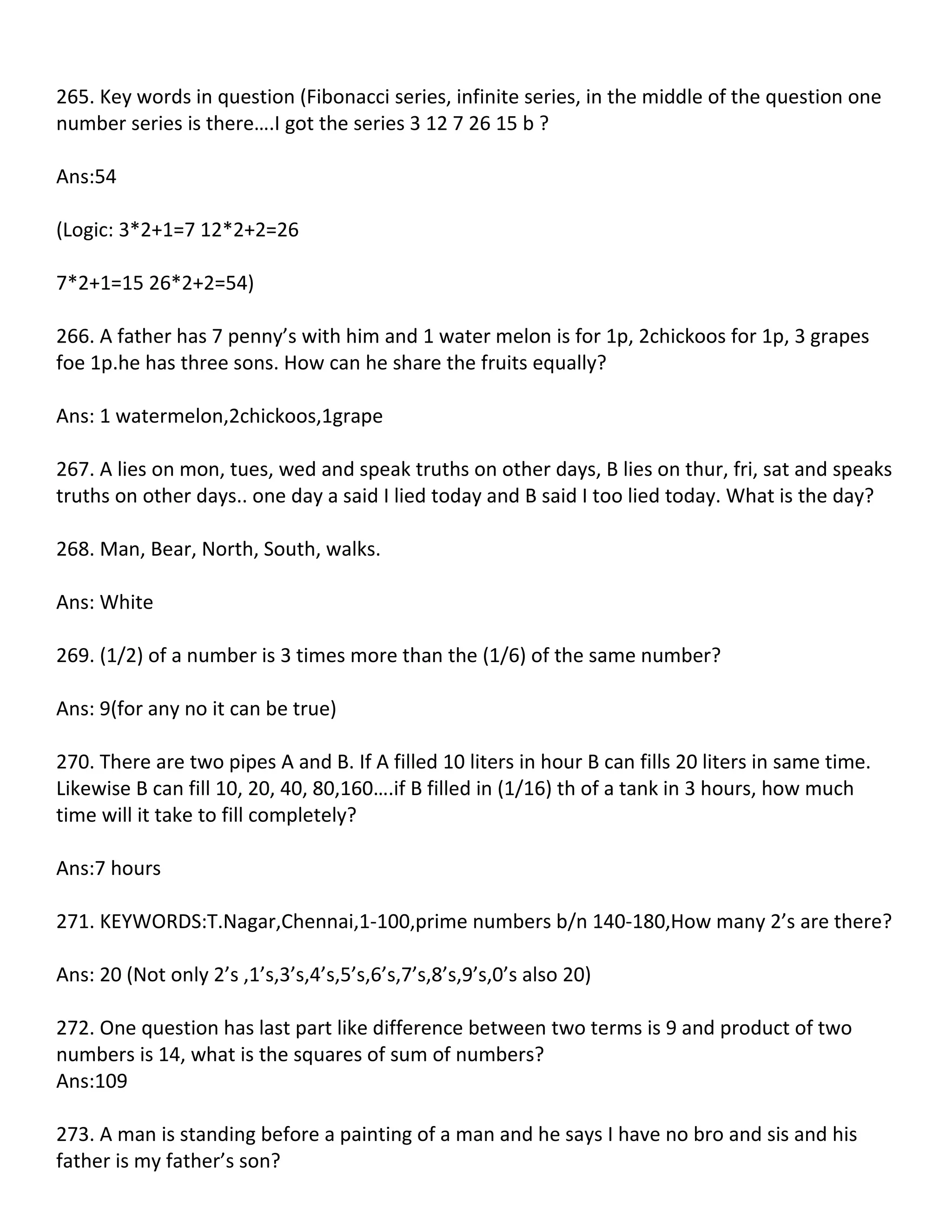 265. Key words in question (Fibonacci series, infinite series, in the middle of the question one
number series is there….I got the series 3 12 7 26 15 b ?

Ans:54

(Logic: 3*2+1=7 12*2+2=26

7*2+1=15 26*2+2=54)

266. A father has 7 penny’s with him and 1 water melon is for 1p, 2chickoos for 1p, 3 grapes
foe 1p.he has three sons. How can he share the fruits equally?

Ans: 1 watermelon,2chickoos,1grape

267. A lies on mon, tues, wed and speak truths on other days, B lies on thur, fri, sat and speaks
truths on other days.. one day a said I lied today and B said I too lied today. What is the day?

268. Man, Bear, North, South, walks.

Ans: White

269. (1/2) of a number is 3 times more than the (1/6) of the same number?

Ans: 9(for any no it can be true)

270. There are two pipes A and B. If A filled 10 liters in hour B can fills 20 liters in same time.
Likewise B can fill 10, 20, 40, 80,160….if B filled in (1/16) th of a tank in 3 hours, how much
time will it take to fill completely?

Ans:7 hours

271. KEYWORDS:T.Nagar,Chennai,1-100,prime numbers b/n 140-180,How many 2’s are there?

Ans: 20 (Not only 2’s ,1’s,3’s,4’s,5’s,6’s,7’s,8’s,9’s,0’s also 20)

272. One question has last part like difference between two terms is 9 and product of two
numbers is 14, what is the squares of sum of numbers?
Ans:109

273. A man is standing before a painting of a man and he says I have no bro and sis and his
father is my father’s son?
 