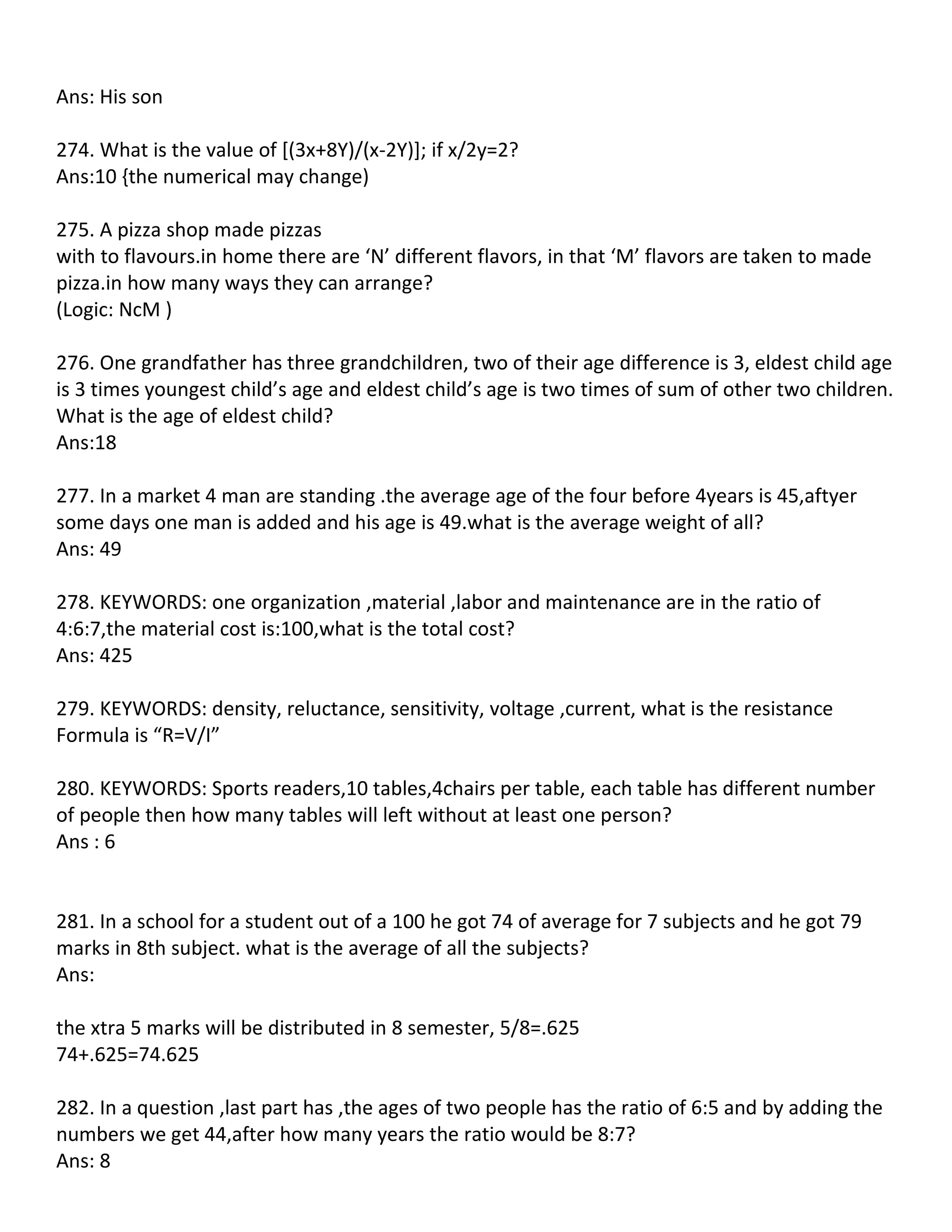 Ans: His son

274. What is the value of [(3x+8Y)/(x-2Y)]; if x/2y=2?
Ans:10 {the numerical may change)

275. A pizza shop made pizzas
with to flavours.in home there are ‘N’ different flavors, in that ‘M’ flavors are taken to made
pizza.in how many ways they can arrange?
(Logic: NcM )

276. One grandfather has three grandchildren, two of their age difference is 3, eldest child age
is 3 times youngest child’s age and eldest child’s age is two times of sum of other two children.
What is the age of eldest child?
Ans:18

277. In a market 4 man are standing .the average age of the four before 4years is 45,aftyer
some days one man is added and his age is 49.what is the average weight of all?
Ans: 49

278. KEYWORDS: one organization ,material ,labor and maintenance are in the ratio of
4:6:7,the material cost is:100,what is the total cost?
Ans: 425

279. KEYWORDS: density, reluctance, sensitivity, voltage ,current, what is the resistance
Formula is “R=V/I”

280. KEYWORDS: Sports readers,10 tables,4chairs per table, each table has different number
of people then how many tables will left without at least one person?
Ans : 6


281. In a school for a student out of a 100 he got 74 of average for 7 subjects and he got 79
marks in 8th subject. what is the average of all the subjects?
Ans:

the xtra 5 marks will be distributed in 8 semester, 5/8=.625
74+.625=74.625

282. In a question ,last part has ,the ages of two people has the ratio of 6:5 and by adding the
numbers we get 44,after how many years the ratio would be 8:7?
Ans: 8
 