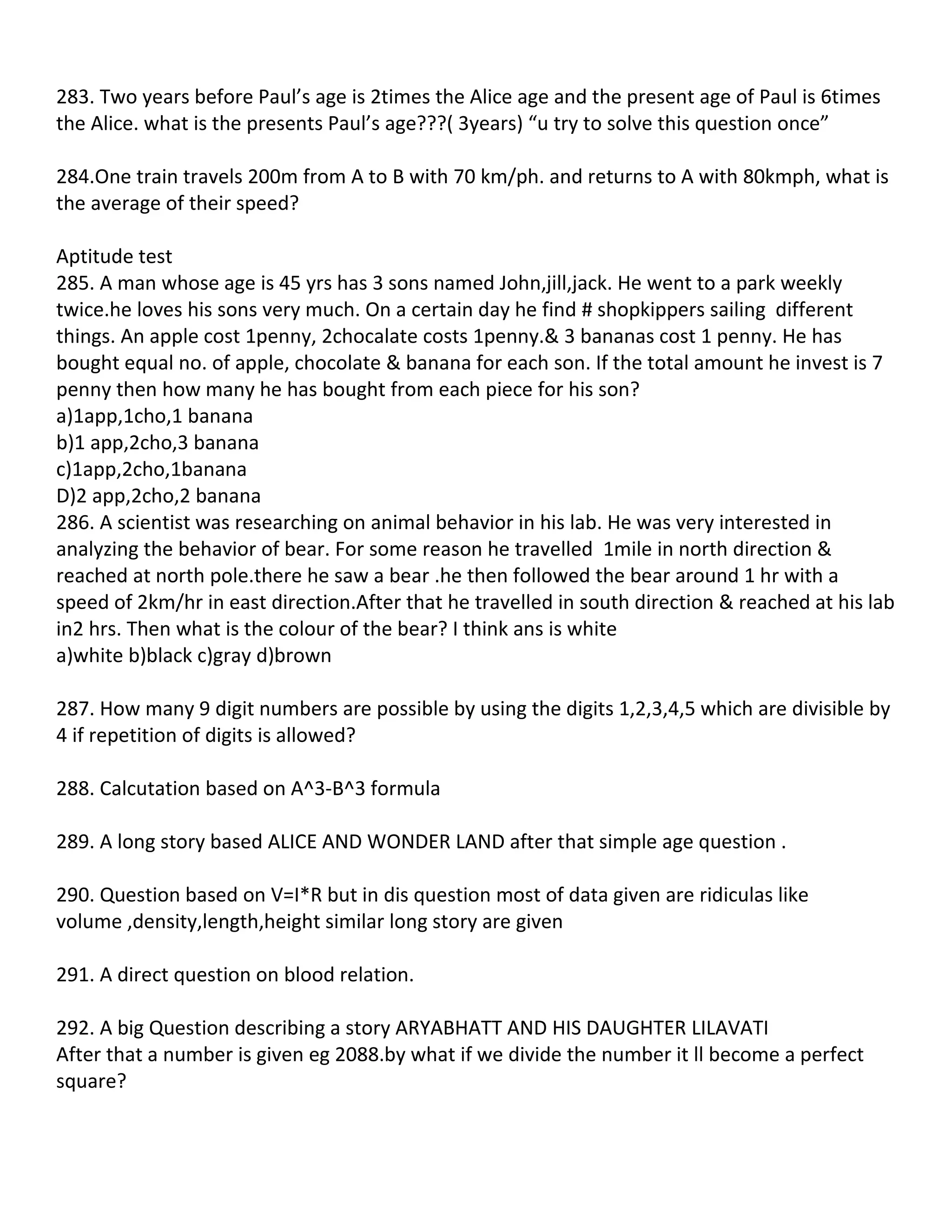 283. Two years before Paul’s age is 2times the Alice age and the present age of Paul is 6times
the Alice. what is the presents Paul’s age???( 3years) “u try to solve this question once”

284.One train travels 200m from A to B with 70 km/ph. and returns to A with 80kmph, what is
the average of their speed?

Aptitude test
285. A man whose age is 45 yrs has 3 sons named John,jill,jack. He went to a park weekly
twice.he loves his sons very much. On a certain day he find # shopkippers sailing different
things. An apple cost 1penny, 2chocalate costs 1penny.& 3 bananas cost 1 penny. He has
bought equal no. of apple, chocolate & banana for each son. If the total amount he invest is 7
penny then how many he has bought from each piece for his son?
a)1app,1cho,1 banana
b)1 app,2cho,3 banana
c)1app,2cho,1banana
D)2 app,2cho,2 banana
286. A scientist was researching on animal behavior in his lab. He was very interested in
analyzing the behavior of bear. For some reason he travelled 1mile in north direction &
reached at north pole.there he saw a bear .he then followed the bear around 1 hr with a
speed of 2km/hr in east direction.After that he travelled in south direction & reached at his lab
in2 hrs. Then what is the colour of the bear? I think ans is white
a)white b)black c)gray d)brown

287. How many 9 digit numbers are possible by using the digits 1,2,3,4,5 which are divisible by
4 if repetition of digits is allowed?

288. Calcutation based on A^3-B^3 formula

289. A long story based ALICE AND WONDER LAND after that simple age question .

290. Question based on V=I*R but in dis question most of data given are ridiculas like
volume ,density,length,height similar long story are given

291. A direct question on blood relation.

292. A big Question describing a story ARYABHATT AND HIS DAUGHTER LILAVATI
After that a number is given eg 2088.by what if we divide the number it ll become a perfect
square?
 