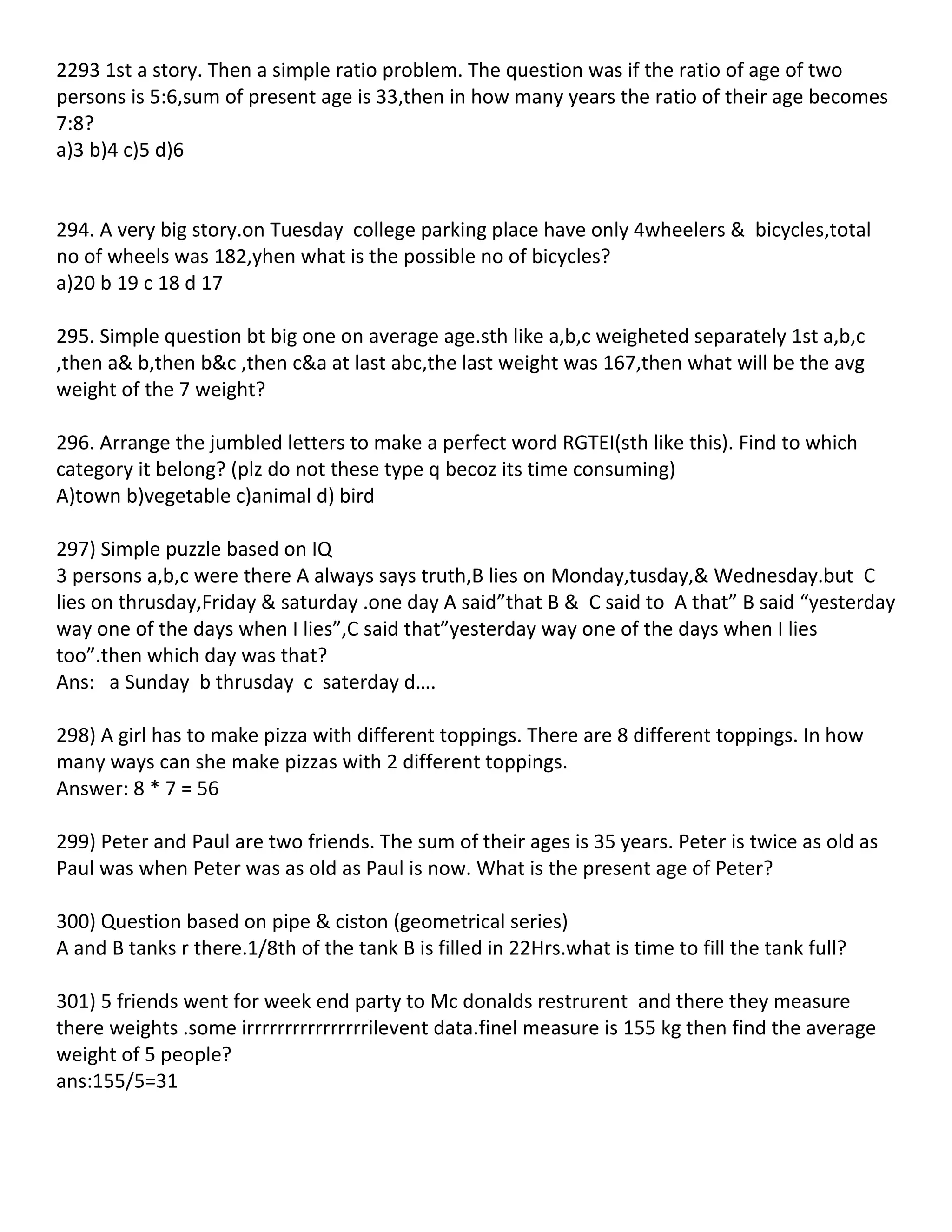 2293 1st a story. Then a simple ratio problem. The question was if the ratio of age of two
persons is 5:6,sum of present age is 33,then in how many years the ratio of their age becomes
7:8?
a)3 b)4 c)5 d)6


294. A very big story.on Tuesday college parking place have only 4wheelers & bicycles,total
no of wheels was 182,yhen what is the possible no of bicycles?
a)20 b 19 c 18 d 17

295. Simple question bt big one on average age.sth like a,b,c weigheted separately 1st a,b,c
,then a& b,then b&c ,then c&a at last abc,the last weight was 167,then what will be the avg
weight of the 7 weight?

296. Arrange the jumbled letters to make a perfect word RGTEI(sth like this). Find to which
category it belong? (plz do not these type q becoz its time consuming)
A)town b)vegetable c)animal d) bird

297) Simple puzzle based on IQ
3 persons a,b,c were there A always says truth,B lies on Monday,tusday,& Wednesday.but C
lies on thrusday,Friday & saturday .one day A said”that B & C said to A that” B said “yesterday
way one of the days when I lies”,C said that”yesterday way one of the days when I lies
too”.then which day was that?
Ans: a Sunday b thrusday c saterday d….

298) A girl has to make pizza with different toppings. There are 8 different toppings. In how
many ways can she make pizzas with 2 different toppings.
Answer: 8 * 7 = 56

299) Peter and Paul are two friends. The sum of their ages is 35 years. Peter is twice as old as
Paul was when Peter was as old as Paul is now. What is the present age of Peter?

300) Question based on pipe & ciston (geometrical series)
A and B tanks r there.1/8th of the tank B is filled in 22Hrs.what is time to fill the tank full?

301) 5 friends went for week end party to Mc donalds restrurent and there they measure
there weights .some irrrrrrrrrrrrrrrrilevent data.finel measure is 155 kg then find the average
weight of 5 people?
ans:155/5=31
 
