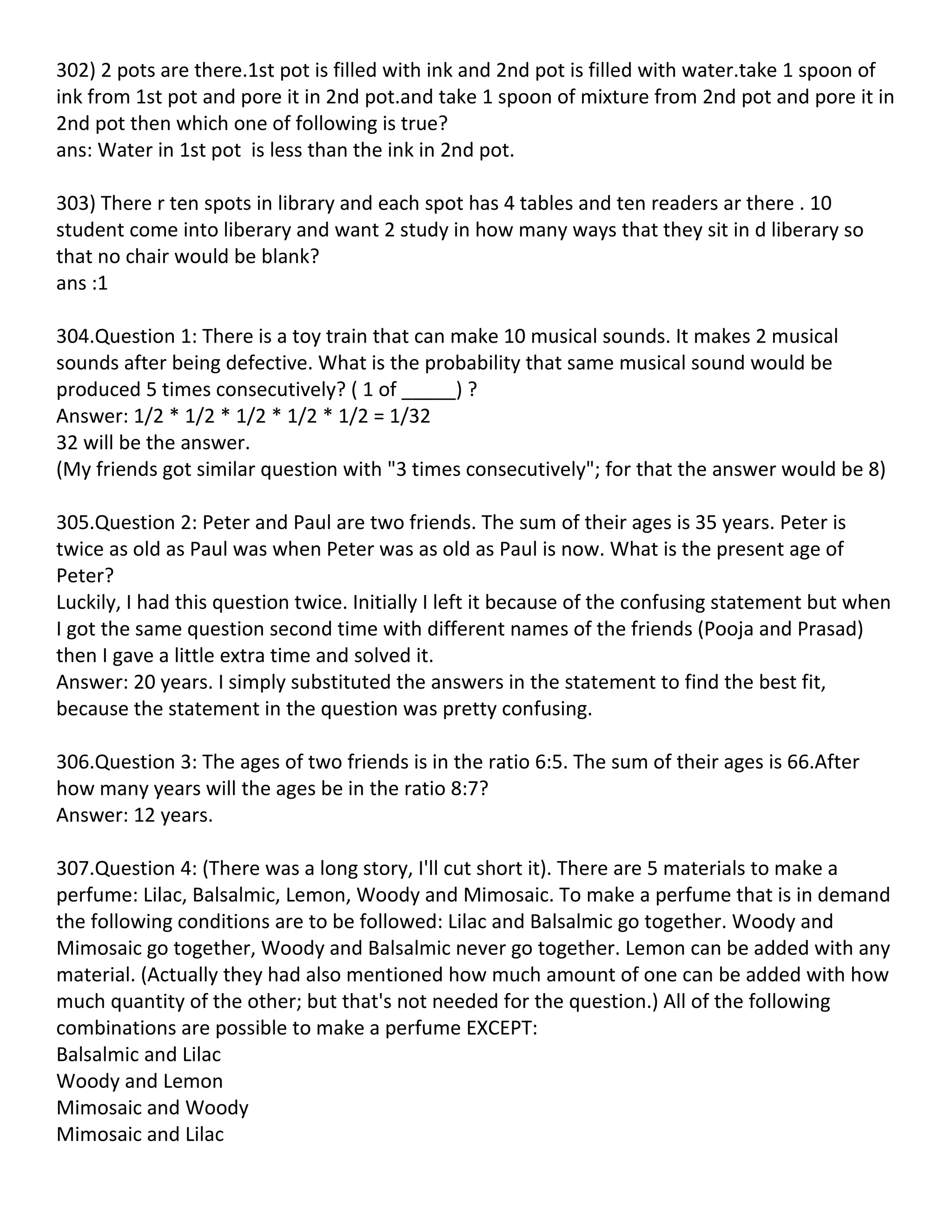 302) 2 pots are there.1st pot is filled with ink and 2nd pot is filled with water.take 1 spoon of
ink from 1st pot and pore it in 2nd pot.and take 1 spoon of mixture from 2nd pot and pore it in
2nd pot then which one of following is true?
ans: Water in 1st pot is less than the ink in 2nd pot.

303) There r ten spots in library and each spot has 4 tables and ten readers ar there . 10
student come into liberary and want 2 study in how many ways that they sit in d liberary so
that no chair would be blank?
ans :1

304.Question 1: There is a toy train that can make 10 musical sounds. It makes 2 musical
sounds after being defective. What is the probability that same musical sound would be
produced 5 times consecutively? ( 1 of _____) ?
Answer: 1/2 * 1/2 * 1/2 * 1/2 * 1/2 = 1/32
32 will be the answer.
(My friends got similar question with "3 times consecutively"; for that the answer would be 8)

305.Question 2: Peter and Paul are two friends. The sum of their ages is 35 years. Peter is
twice as old as Paul was when Peter was as old as Paul is now. What is the present age of
Peter?
Luckily, I had this question twice. Initially I left it because of the confusing statement but when
I got the same question second time with different names of the friends (Pooja and Prasad)
then I gave a little extra time and solved it.
Answer: 20 years. I simply substituted the answers in the statement to find the best fit,
because the statement in the question was pretty confusing.

306.Question 3: The ages of two friends is in the ratio 6:5. The sum of their ages is 66.After
how many years will the ages be in the ratio 8:7?
Answer: 12 years.

307.Question 4: (There was a long story, I'll cut short it). There are 5 materials to make a
perfume: Lilac, Balsalmic, Lemon, Woody and Mimosaic. To make a perfume that is in demand
the following conditions are to be followed: Lilac and Balsalmic go together. Woody and
Mimosaic go together, Woody and Balsalmic never go together. Lemon can be added with any
material. (Actually they had also mentioned how much amount of one can be added with how
much quantity of the other; but that's not needed for the question.) All of the following
combinations are possible to make a perfume EXCEPT:
Balsalmic and Lilac
Woody and Lemon
Mimosaic and Woody
Mimosaic and Lilac
 