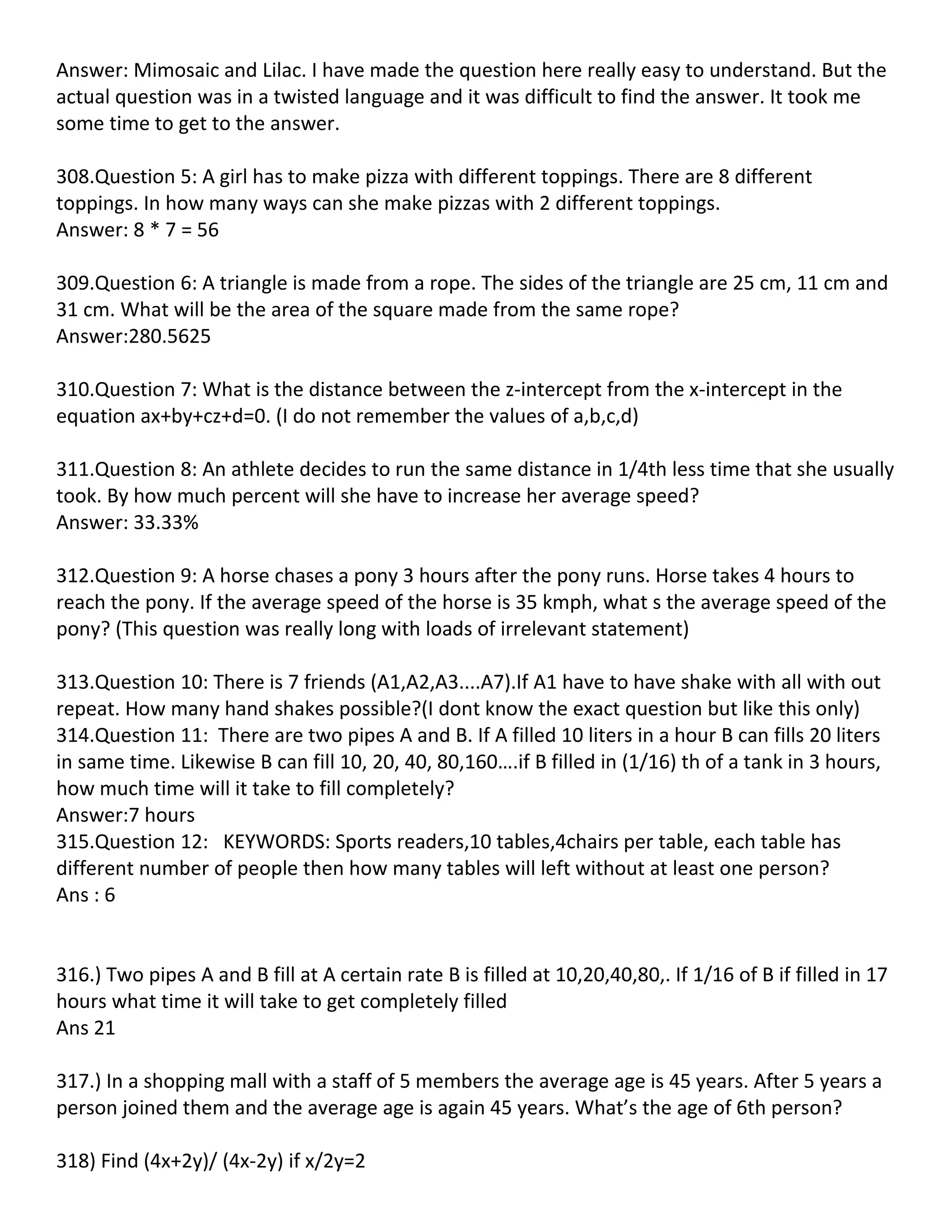 Answer: Mimosaic and Lilac. I have made the question here really easy to understand. But the
actual question was in a twisted language and it was difficult to find the answer. It took me
some time to get to the answer.

308.Question 5: A girl has to make pizza with different toppings. There are 8 different
toppings. In how many ways can she make pizzas with 2 different toppings.
Answer: 8 * 7 = 56

309.Question 6: A triangle is made from a rope. The sides of the triangle are 25 cm, 11 cm and
31 cm. What will be the area of the square made from the same rope?
Answer:280.5625

310.Question 7: What is the distance between the z-intercept from the x-intercept in the
equation ax+by+cz+d=0. (I do not remember the values of a,b,c,d)

311.Question 8: An athlete decides to run the same distance in 1/4th less time that she usually
took. By how much percent will she have to increase her average speed?
Answer: 33.33%

312.Question 9: A horse chases a pony 3 hours after the pony runs. Horse takes 4 hours to
reach the pony. If the average speed of the horse is 35 kmph, what s the average speed of the
pony? (This question was really long with loads of irrelevant statement)

313.Question 10: There is 7 friends (A1,A2,A3....A7).If A1 have to have shake with all with out
repeat. How many hand shakes possible?(I dont know the exact question but like this only)
314.Question 11: There are two pipes A and B. If A filled 10 liters in a hour B can fills 20 liters
in same time. Likewise B can fill 10, 20, 40, 80,160….if B filled in (1/16) th of a tank in 3 hours,
how much time will it take to fill completely?
Answer:7 hours
315.Question 12: KEYWORDS: Sports readers,10 tables,4chairs per table, each table has
different number of people then how many tables will left without at least one person?
Ans : 6


316.) Two pipes A and B fill at A certain rate B is filled at 10,20,40,80,. If 1/16 of B if filled in 17
hours what time it will take to get completely filled
Ans 21

317.) In a shopping mall with a staff of 5 members the average age is 45 years. After 5 years a
person joined them and the average age is again 45 years. What’s the age of 6th person?

318) Find (4x+2y)/ (4x-2y) if x/2y=2
 